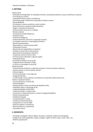 · Números Complexos;· Polinômios.

5. HISTÓRIA

História Geral
· Civilizações da Antiguidade. As civilizações orientais: características políticas, sociais, econômicas e culturais;
· O mundo greco-romano;
· Instituições Políticas, Sociais e Econômicas;
· Colonização grega. O helenismo e expansão do império romano;
· Mundo Medieval;
· O Feudalismo: sistema econômico, social e político;
· Desenvolvimento e queda do Império Bizantino;
· Origem e expansão do Islamismo;
· O Renascimento comercial e as cidades;
· Mundo moderno;
· Formação dos Estados Modernos;
· O Renascimento;
· As Reformas Religiosas;
· O desenvolvimento comercial e a expansão europeia;
· A revolução comercial e a colonização da América;
· Mundo Contemporâneo;
· Ideias políticas e sociais do século XVIII;
· A Revolução Francesa;
· Movimentos de Independência na América;
· O Estado no século XIX e o Nacionalismo;
· Aparecimento das potências industriais;
· A expansão colonial na África e Ásia;
· A Primeira Guerra Mundial e a liga das nações;
· A Revolução Russa;
· Os Estados totalitários no século XX;
· A Segunda Guerra Mundial e a ONU;
· A cultura e a tecnologia no século XX.
História do Brasil
· O descobrimento do Brasil e a expansão europeia no início dos tempos modernos;
· Sistema colonial, a crise do sistema colonial;
· O Brasil Império;
· O Primeiro Reinado, a crise regencial;
· O Segundo Reinado;
· Transformações sociais, políticas e econômicas no século XIX, política exterior do
Império a Queda do Império;
· A cultura Brasileira no século XIX;
· O Brasil República;
· Evolução política, social e econômica da República Velha;
· A República Velha e a Revolução de 30;
· A Segunda República (1930-1945)
- A época de Vargas e o Estado novo;
- A economia e o desenvolvimento e a cultura na Segunda República;
· O Brasil Contemporâneo;
· A Redemocratização;
· A evolução política e social;
· A política do desenvolvimento;
· O populismo e a crise de 1964;
· Diretrizes políticas e econômicas;
· Abertura política e a constituinte;
· A evolução cultural.

6. GEOGRAFIA

· Introdução à Geografia: Ciência: Objeto, princípios e métodos, tendências da Geografia;
· Categorias da análise geográfica: espaço, paisagem, região, território, lugar, escala, redes, etc.;
· Dinâmica populacional

22
 