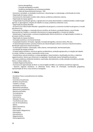 - Teorias demográficas;
          - Transição demográfica mundial;
          - Tendências demográficas da contemporaneidade;
          - Índice de Desenvolvimento Humano – IDH.
· Economia e sociedade: as atividades econômicas; o desemprego e o subemprego; a distribuição da renda;
· Organização do espaço urbano:
- O processo de urbanização mundial; redes urbanas; problemas ambientais urbanos;
· Organização do espaço agrário:
- A organização da produção agrícola; a agropecuária em países desenvolvidos e subdesenvolvidos; modernização
agrícola; os agronegócios; relações de trabalho no campo; problemas ambientais rurais;
· Organização do Espaço Mundial:
- Da Guerra Fria à Nova Ordem Mundial: a geopolítica do pós-guerra; a economia mundial no pós-guerra; o mundo
pós-Guerra Fria;
- A Revolução Tecnológica: a revolução técnico-científica; do fordismo a produção flexível; a atual Divisão
Internacional do Trabalho; a revolução informacional no espaço geográfico; o mundo do trabalho;
- Globalização e fragmentação: o processo de globalização; blocos econômicos; as fragmentações mundiais; os
principais conflitos mundiais;
· Organização do espaço brasileiro:
- Formação econômica e territorial do Brasil;
- A população brasileira: formação, migração, transição demográfica, estrutura etária, PEA, etc.;
- A industrialização brasileira: processo histórico da industrialização no Brasil, a estrutura industrial brasileira,
distribuição espacial da industria brasileira;
- A urbanização brasileira: urbanização, redes urbanas, metropolização, desmetropolização;
- A produção de energia no Brasil;
- O espaço agrário brasileiro: estruturas agrárias problemáticas, produção agropecuária, as relações de trabalho
no campo, conflitos no campo, movimentos sociais rurais;
- Características naturais brasileiras: as bases geológicas; relevo brasileiro, classificações do clima, a cobertura
vegetal brasileira: fatores que influenciam na vegetação. Classificação, bacias hidrográficas brasileiras;
- Principais problemas ambientais brasileiros: queimadas, desmatamento, erosão, poluição atmosférica, poluição
hídrica, resíduos sólidos, etc.;
· Unidades Regionais Brasileiras:
- O processo de regionalização do Brasil: as macrorregiões do IBGE e os complexos econômicos regionais;
- Aspectos regionais brasileiros: os diferentes brasis; Meios de orientação: Coordenadas geográficas,
representação da Terra, Fusos horários e Cartografia.

7. FÍSICA

· Grandezas Físicas e procedimentos de medidas;
· Mecânica;
· Cinemática de partículas;
· Dinâmica de partículas;
· Trabalho e energia;
· Gravitação universal;
· Movimentos periódicos;
· Movimentos ondulatórios;
· Mecânica de fluidos;
· Termodinâmica;
· Termometria;
· Calorimetria;
· Dilatação Térmica;
· Transferência de Calor;
· Leis da Termodinâmica.
· Óptica;
· Óptica Geométrica;
· Óptica Física;
· Eletricidade e Magnetismo;
· Eletrostática;
· Eletrodinâmica;
· Magnetostática;
· Eletromagnetismo.


23
 