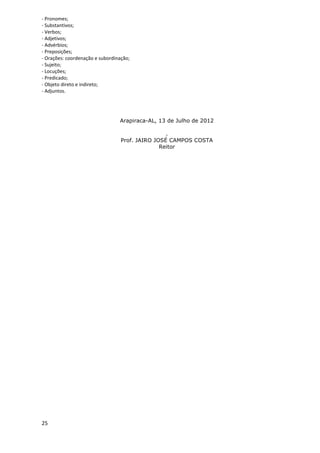 - Pronomes;
- Substantivos;
- Verbos;
- Adjetivos;
- Advérbios;
- Preposições;
- Orações: coordenação e subordinação;
- Sujeito;
- Locuções;
- Predicado;
- Objeto direto e indireto;
- Adjuntos.




                                 Arapiraca-AL, 13 de Julho de 2012

                                                  .
                                  Prof. JAIRO JOSÉ CAMPOS COSTA
                                                Reitor




25
 