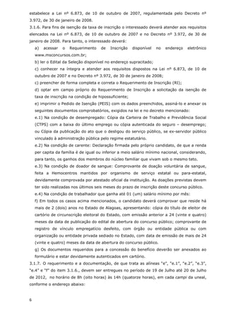 estabelece a Lei nº 6.873, de 10 de outubro de 2007, regulamentada pelo Decreto nº
3.972, de 30 de janeiro de 2008.
3.1.6. Para fins de isenção da taxa de inscrição o interessado deverá atender aos requisitos
elencados na Lei nº 6.873, de 10 de outubro de 2007 e no Decreto nº 3.972, de 30 de
janeiro de 2008. Para tanto, o interessado deverá:
    a)   acessar   o   Requerimento   de   Inscrição    disponível   no   endereço   eletrônico
    www.msconcursos.com.br;
    b) ler o Edital da Seleção disponível no endereço supracitado;
    c) conhecer na íntegra e atender aos requisitos dispostos na Lei nº 6.873, de 10 de
    outubro de 2007 e no Decreto nº 3.972, de 30 de janeiro de 2008;
    c) preencher de forma completa e correta o Requerimento de Inscrição (RI);
    d) optar em campo próprio do Requerimento de Inscrição a solicitação da isenção de
    taxa de inscrição na condição de hipossuficiente;
    e) imprimir o Pedido de Isenção (PEIS) com os dados preenchidos, assiná-lo e anexar os
    seguintes documentos comprobatórios, exigidos na lei e no decreto mencionado:
    e.1) Na condição de desempregado: Cópia da Carteira de Trabalho e Previdência Social
    (CTPS) com a baixa do último emprego ou cópia autenticada do seguro – desemprego;
    ou Cópia da publicação do ato que o desligou do serviço público, se ex-servidor público
    vinculado à administração pública pelo regime estatutário.
    e.2) Na condição de carente: Declaração firmada pelo próprio candidato, de que a renda
    per capita da família é de igual ou inferior a meio salário mínimo nacional, considerando,
    para tanto, os ganhos dos membros do núcleo familiar que vivam sob o mesmo teto.
    e.3) Na condição de doador de sangue: Comprovante de doação voluntária de sangue,
    feita a Hemocentros mantidos por organismo de serviço estatal ou para-estatal,
    devidamente comprovada por atestado oficial da instituição. As doações previstas devem
    ter sido realizadas nos últimos seis meses do prazo de inscrição deste concurso público.
    e.4) Na condição de trabalhador que ganha até 01 (um) salário mínimo por mês:
    f) Em todos os casos acima mencionados, o candidato deverá comprovar que reside há
    mais de 2 (dois) anos no Estado de Alagoas, apresentando: cópia do título de eleitor de
    cartório de circunscrição eleitoral do Estado, com emissão anterior a 24 (vinte e quatro)
    meses da data de publicação do edital de abertura do concurso público; comprovante de
    registro de vínculo empregatício desfeito, com órgão ou entidade pública ou com
    organização ou entidade privada sediado no Estado, com data de emissão de mais de 24
    (vinte e quatro) meses da data de abertura do concurso público.
    g) Os documentos requeridos para a concessão do benefício deverão ser anexados ao
    formulário e estar devidamente autenticados em cartório.
3.1.7. O requerimento e a documentação, de que trata as alíneas “e”, “e.1”, “e.2”, “e.3”,
“e.4” e “f” do item 3.1.6., devem ser entregues no período de 19 de Julho até 20 de Julho
de 2012, no horário de 8h (oito horas) às 14h (quatorze horas), em cada campi da uneal,
conforme o endereço abaixo:



6
 