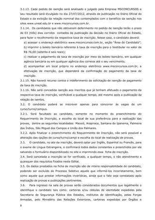 3.1.13. Cada pedido de isenção será analisado e julgado pela Empresa MSCONCURSOS e
seu resultado será divulgado no dia 27/07/2012, através de publicação no Diário Oficial do
Estado e da exibição da relação nominal dos contemplados com o benefício da isenção nos
sites www.uneal.edu.br e www.msconcursos.com.br.
3.1.14. Os candidatos que não obtiverem deferimento no pedido de isenção terão o prazo
de 03 (três) dias corridos contados da publicação da decisão no Diário Oficial do Estado,
para fazer o recolhimento da respectiva taxa de inscrição. Nesse caso, o candidato deverá:
    a) acessar o endereço eletrônico www.msconcursos.com.br, seção “Área do Candidato”;
    b) imprimir o boleto bancário referente à taxa de inscrição para o Vestibular no valor de
    R$ 76,00 (setenta e seis reais);
    c) realizar o pagamento da taxa de inscrição por meio do boleto bancário, em qualquer
    agência bancária ou em qualquer agência dos correios até o seu vencimento;
    d) acompanhar em local próprio no endereço eletrônico www.msconcursos.com.br, a
    efetivação da inscrição, que dependerá da confirmação do pagamento da taxa de
    inscrição.
3.1.15. Não haverá recurso contra o indeferimento da solicitação de isenção de pagamento
da taxa de inscrição.
3.1.16. Não será concedida isenção aos inscritos que já tenham efetuado o pagamento da
respectiva taxa de inscrição, verificável a qualquer tempo, até mesmo após a publicação da
relação de isentos.
3.2.   O   candidato    poderá   se   inscrever   apenas   para   concorrer   às   vagas   de   um
curso/turno/campus.
3.2.1. Será facultado ao candidato, somente no momento do preenchimento do
Requerimento de Inscrição, a escolha do local de sua preferência para a realização das
provas, dentre as seguintes localidades: Maceió, Arapiraca, Santana do Ipanema, Palmeira
dos Índios, São Miguel dos Campos e União dos Palmares.
3.2.2. Após finalizar o preenchimento do Requerimento de Inscrição, não será possível a
alteração das opções de curso/turno/campi e escolha do local de realização de provas.
3.3.    O candidato, no ato da inscrição, deverá optar por Inglês, Espanhol ou Francês, para
o exame de Língua Estrangeira, e confirmará todos dados constantes e preenchidos por ele
salvando o formulário disponibilizado no site e imprimindo essa ficha de inscrição.
3.4. Será cancelada a inscrição se for verificado, a qualquer tempo, o não atendimento a
quaisquer dos requisitos fixados neste Edital.
3.5. Os dados prestados na ficha de inscrição são de inteira responsabilidade do candidato,
podendo ser excluído do Processo Seletivo aquele que informá-los incorretamente, bem
como aquele que prestar informações inverídicas, ainda que o fato seja constatado após
realização de provas e publicações pertinentes.
3.6.    Para ingresso na sala de provas serão considerados documentos que legalmente o
identifique o candidato tais como: carteiras e/ou cédulas de identidade expedidas pela
Secretaria de Segurança Pública dos Estados, institutos de identificação, pelas Forças
Armadas, pelo Ministério das Relações Exteriores, carteiras expedidas por Órgãos e

8
 