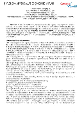 1
MINISTÉRIO DA JUSTIÇA (MJ)
DEPARTAMENTO DE POLÍCIA FEDERAL (DPF)
DIRETORIA DE GESTÃO DE PESSOAL (DGP)
COORDENAÇÃO DE RECRUTAMENTO E SELEÇÃO
CONCURSO PÚBLICO PARA PROVIMENTO DE VAGAS NO CARGO DE DELEGADO DE POLÍCIA FEDERAL
EDITAL Nº 3/2013 – DGP/DPF, DE 9 DE MAIO DE 2013
O DIRETOR DE GESTÃO DE PESSOAL, no uso das atribuições legais e em cumprimento à decisão
proferida pelo Supremo Tribunal Federal, nos autos do Recurso Extraordinário nº 676.335/MG, torna
pública a reabertura de inscrições e a retificação das normas para a realização de concurso público para
provimento de vagas no cargo de DELEGADO DE POLÍCIA FEDERAL, que passam a ter a seguinte
redação, em substituição às normas previstas no Edital nº 11/2012 – DGP/DPF, de 10 de junho de 2012,
no Edital nº 14/2012 – DGP/DPF, de 14 de junho de 2012, e no Edital nº 19/2012 – DGP/DPF, de 28 de
junho de 2012.
1 DAS DISPOSIÇÕES PRELIMINARES
1.1 O concurso público será regido pelas normas contidas neste edital e em seus anexos, observadas as
disposições constitucionais referentes ao assunto e de acordo com os termos do Decreto nº 6.944, de
21 de agosto de 2009, alterado pelo Decreto nº 7.308, de 22 de setembro de 2010, da Lei nº 8.112, de
11 de dezembro de 1990, da Lei nº 10.682, de 28 de maio de 2003, da Lei nº 11.890, de 24 de dezembro
de 2008, da Lei nº 9.266, de 15 de março de 1996, do Decreto-Lei nº 2.320, de 26 de janeiro de 1987, da
Lei nº 4.878, de 3 de dezembro de 1965, do Decreto nº 5.116, de 24 de junho de 2004, e do Decreto nº
3.298, de 20 de dezembro de 1999.
1.2 O concurso público visa ao provimento de 150 vagas no cargo de Delegado de Polícia Federal nos
quadros da Polícia Federal, nas localidades especificadas no subitem 21.2 deste edital, não sendo
mantido cadastro de reserva.
1.3 A seleção de que trata este edital será realizada em duas etapas, conforme especificado a seguir.
1.3.1 A primeira etapa do concurso público destina-se à admissão à matrícula no Curso de Formação
Profissional, será executada pelo Centro de Seleção e de Promoção de Eventos da Universidade de
Brasília (CESPE/UnB), em todas as capitais e no Distrito Federal, com exceção da prova oral que
acontecerá somente no Distrito Federal, e abrangerá as seguintes fases:
a) exame de habilidades e conhecimentos, aferidos por meio de aplicação de prova objetiva, de caráter
eliminatório e classificatório;
b) exame de habilidades e conhecimentos, aferidos por meio de aplicação de prova discursiva, de
caráter eliminatório e classificatório;
c) exame de aptidão física, de caráter unicamente eliminatório;
d) exame médico, de caráter unicamente eliminatório;
e) prova oral, de caráter eliminatório e classificatório;
f) avaliação psicológica, de caráter unicamente eliminatório; e
g) avaliação de títulos, de caráter unicamente classificatório.
1.3.2 A segunda etapa do concurso público consistirá de Curso de Formação Profissional, de caráter
eliminatório, de responsabilidade da Academia Nacional de Polícia, a ser realizado no Distrito Federal,
podendo ser desenvolvidas atividades, a critério da Administração, em qualquer unidade da Federação.
1.3.2.1 A ordem de classificação baseada exclusivamente na nota obtida no Curso de Formação
Profissional será rigorosamente obedecida para efeitos de escolha de lotação para todos os candidatos.
1.4 O candidato será submetido à investigação social e/ou funcional, de caráter unicamente
eliminatório, no decorrer de todo o concurso público, desde a inscrição até o ato de nomeação, em
ESTUDE COM AS VÍDEO-AULAS DO CONCURSO VIRTUAL!
 