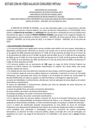 1
MINISTÉRIO DA JUSTIÇA (MJ)
DEPARTAMENTO DE POLÍCIA FEDERAL (DPF)
DIRETORIA DE GESTÃO DE PESSOAL (DGP)
COORDENAÇÃO DE RECRUTAMENTO E SELEÇÃO
CONCURSO PÚBLICO PARA PROVIMENTO DE VAGAS NO CARGO DE PERITO CRIMINAL FEDERAL
EDITAL Nº 2/2013 – DGP/DPF, DE 9 DE MAIO DE 2013
O DIRETOR DE GESTÃO DE PESSOAL, no uso das atribuições legais e em cumprimento à decisão
proferida pelo Supremo Tribunal Federal, nos autos do Recurso Extraordinário nº 676.335/MG, torna
pública a reabertura de inscrições e a retificação das normas para a realização de concurso público para
provimento de vagas no cargo de PERITO CRIMINAL FEDERAL, que passam a ter a seguinte redação, em
substituição às normas previstas no Edital nº 10/2012 – DGP/DPF, de 10 de junho de 2012, no Edital nº
13/2012 – DGP/DPF, de 14 de junho de 2012, e no Edital nº 17/2012 – DGP/DPF, de 21 de junho de
2012.
1 DAS DISPOSIÇÕES PRELIMINARES
1.1 O concurso público será regido pelas normas contidas neste edital e em seus anexos, observadas as
disposições constitucionais referentes ao assunto e de acordo com os termos do Decreto nº 6.944, de
21 de agosto de 2009, alterado pelo Decreto nº 7.308, de 22 de setembro de 2010, da Lei nº 8.112, de
11 de dezembro de 1990, da Lei nº 10.682, de 28 de maio de 2003, da Lei nº 11.890, de 24 de dezembro
de 2008, da Lei nº 9.266, de 15 de março de 1996, do Decreto-Lei nº 2.320, de 26 de janeiro de 1987, da
Lei nº 4.878, de 3 de dezembro de 1965, do Decreto nº 5.116, de 24 de junho de 2004, e do Decreto nº
3.298, de 20 de dezembro de 1999.
1.2 O concurso público visa ao provimento de 100 vagas no cargo de Perito Criminal Federal nos
quadros da Polícia Federal, nas localidades especificadas no subitem 20.2 deste edital, não sendo
mantido cadastro de reserva.
1.3 A seleção de que trata este edital será realizada em duas etapas, conforme especificado a seguir.
1.3.1 A primeira etapa do concurso público destina-se à admissão à matrícula no Curso de Formação
Profissional, será executada pelo Centro de Seleção e de Promoção de Eventos da Universidade de
Brasília (CESPE/UnB), em todas as capitais e no Distrito Federal, e abrangerá as seguintes fases:
a) exame de habilidades e conhecimentos, aferidos por meio de aplicação de prova objetiva, de caráter
eliminatório e classificatório;
b) exame de habilidades e conhecimentos, aferidos por meio de aplicação de prova discursiva, de
caráter eliminatório e classificatório;
c) exame de aptidão física, de caráter unicamente eliminatório;
d) exame médico, de caráter unicamente eliminatório;
e) avaliação psicológica, de caráter unicamente eliminatório; e
f) avaliação de títulos, de caráter unicamente classificatório.
1.3.2 A segunda etapa do concurso público consistirá de Curso de Formação Profissional, de caráter
eliminatório, de responsabilidade da Academia Nacional de Polícia, a ser realizado no Distrito Federal,
podendo ser desenvolvidas atividades, a critério da Administração, em qualquer unidade da Federação.
1.3.2.1 A ordem de classificação baseada exclusivamente na nota obtida no Curso de Formação
Profissional será rigorosamente obedecida para efeitos de escolha de lotação para todos os candidatos.
1.4 O candidato será submetido à investigação social e/ou funcional, de caráter unicamente
eliminatório, no decorrer de todo o concurso público, desde a inscrição até o ato de nomeação, em
obediência ao inciso I do artigo 8º do Decreto-Lei nº 2.320/1987, e de acordo com o Anexo V deste
edital.
ESTUDE COM AS VÍDEO-AULAS DO CONCURSO VIRTUAL!
 
