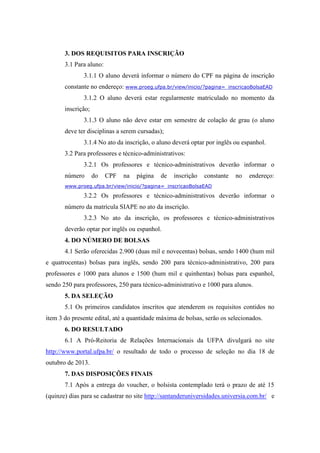 3. DOS REQUISITOS PARA INSCRIÇÃO
3.1 Para aluno:
3.1.1 O aluno deverá informar o número do CPF na página de inscrição
constante no endereço: www.proeg.ufpa.br/view/inicio/?pagina=_inscricaoBolsaEAD
3.1.2 O aluno deverá estar regularmente matriculado no momento da
inscrição;
3.1.3 O aluno não deve estar em semestre de colação de grau (o aluno
deve ter disciplinas a serem cursadas);
3.1.4 No ato da inscrição, o aluno deverá optar por inglês ou espanhol.
3.2 Para professores e técnico-administrativos:
3.2.1 Os professores e técnico-administrativos deverão informar o
número do CPF na página de inscrição constante no endereço:
www.proeg.ufpa.br/view/inicio/?pagina=_inscricaoBolsaEAD
3.2.2 Os professores e técnico-administrativos deverão informar o
número da matrícula SIAPE no ato da inscrição.
3.2.3 No ato da inscrição, os professores e técnico-administrativos
deverão optar por inglês ou espanhol.
4. DO NÚMERO DE BOLSAS
4.1 Serão oferecidas 2.900 (duas mil e novecentas) bolsas, sendo 1400 (hum mil
e quatrocentas) bolsas para inglês, sendo 200 para técnico-administrativo, 200 para
professores e 1000 para alunos e 1500 (hum mil e quinhentas) bolsas para espanhol,
sendo 250 para professores, 250 para técnico-administrativo e 1000 para alunos.
5. DA SELEÇÃO
5.1 Os primeiros candidatos inscritos que atenderem os requisitos contidos no
item 3 do presente edital, até a quantidade máxima de bolsas, serão os selecionados.
6. DO RESULTADO
6.1 A Pró-Reitoria de Relações Internacionais da UFPA divulgará no site
http://www.portal.ufpa.br/ o resultado de todo o processo de seleção no dia 18 de
outubro de 2013.
7. DAS DISPOSIÇÕES FINAIS
7.1 Após a entrega do voucher, o bolsista contemplado terá o prazo de até 15
(quinze) dias para se cadastrar no site http://santanderuniversidades.universia.com.br/ e
 