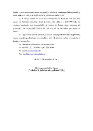 iniciar o curso, sob pena do acesso ser negado e a bolsa de estudo cancelada ou cedida a
outro bolsista, a critério do SANTANDER juntamente com a UFPA.
7.2 A entrega efetiva das bolsas aos contemplados de Belém/PA será feita pela
equipe do Santander em data e local definidos pela UFPA e o SANTANDER. Os
vouchers destinados aos contemplados do interior do Estado serão entregues ao
responsável da Universidade Federal do Pará pela seleção das bolsas para posterior
envio.
7.3 De posse de referido voucher, o bolsista contemplado realizará seu primeiro
acesso no endereço eletrônico mencionado no item 1.2, a fim de realizar seu cadastro e
iniciar o curso on-line.
7.4 Para outras informações, entrar em contato:
Por telefone: (91) 3201-7211 / (91) 3201-8713
Por e-mail: prointer@ufpa.br
Pelo site: http://www.portal.ufpa.br
Belém, 27 de Setembro de 2013
Flávio Augusto Sidrim Nassar
Pró-Reitor de Relações Internacionais UFPA
 