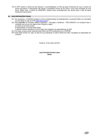 10
19.6 A UFPI reserva o direito de não oferecer o curso/habilitação no Polo de Apoio Presencial em que o número de
alunos aprovados e matriculados não atingir a quantidade mínima de 25 (vinte e cinco) para formação de uma
turma. Neste caso, a critério do CEAD/UFPI, poderá haver remanejamento dos alunos para o Polo de Apoio
Presencial mais próximo.
20 DAS DISPOSIÇÕES FINAIS
20.1 Se necessário, a COPESE divulgará normas complementares às estabelecidas no presente Edital, por intermédio
de nota oficial no sítio da UFPI (http://www.ufpi.br).
20.2 Será excluído do Processo Seletivo Específico – Educação a Distância – PSE–EAD/2014, em qualquer fase, o
candidato que incorrer em alguma das infrações a seguir:
a) utilizar-se de meios ilícitos;
b) desrespeitar as normas deste Edital;
c) atentar contra a disciplina ou a boa ordem dos trabalhos nas dependências do CAP.
20.3 Os casos omissos serão resolvidos pelo Reitor da UFPI juntamente com a COPESE.
20.4 Este Edital entrará em vigor na data de sua publicação no Diário Oficial da União, revogadas as disposições em
contrário.
Teresina, 19 de março de 2014.
José Arimatéia Dantas Lopes
Reitor
 