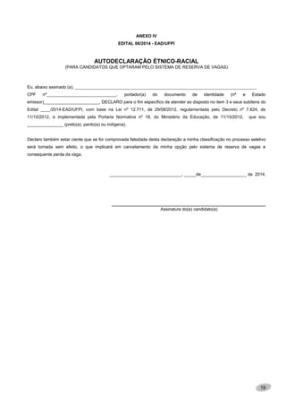 19
ANEXO IV
EDITAL 06/2014 - EAD/UFPI
AUTODECLARAÇÃO ÉTNICO-RACIAL
(PARA CANDIDATOS QUE OPTARAM PELO SISTEMA DE RESERVA DE VAGAS)
Eu, abaixo assinado (a), ___________________________________________________________________________,
CPF nº_____________________________, portador(a) do documento de identidade (nº e Estado
emissor)_______________________, DECLARO para o fim específico de atender ao disposto no item 3 e seus subitens do
Edital ____/2014-EAD/UFPI, com base na Lei nº 12.711, de 29/08/2012, regulamentada pelo Decreto nº 7.824, de
11/10/2012, e implementada pela Portaria Normativa nº 18, do Ministério da Educação, de 11/10/2012, que sou
_______________ (preto(a), pardo(a) ou indígena).
Declaro também estar ciente que se for comprovada falsidade desta declaração a minha classificação no processo seletivo
será tornada sem efeito, o que implicará em cancelamento da minha opção pelo sistema de reserva de vagas e
consequente perda da vaga.
______________________________, _____de___________________ de 2014.
________________________________________________________________
Assinatura do(a) candidato(a)
 