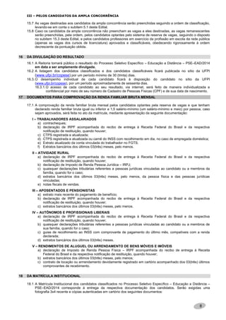 8
III – PELOS CANDIDATOS DA AMPLA CONCORRÊNCIA
15.7 As vagas destinadas aos candidatos da ampla concorrência serão preenchidas seguindo a ordem de classificação,
levando-se em conta o subitem 5.1 deste Edital.
15.8 Caso os candidatos da ampla concorrência não preencham as vagas a eles destinadas, as vagas remanescentes
serão preenchidas, pela ordem, pelos candidatos optantes pelo sistema de reserva de vagas, seguindo o disposto
no subitem 15.3 deste Edital, e pelos candidatos professores em exercício da profissão em escola da rede pública
(apenas as vagas dos cursos de licenciatura) aprovados e classificáveis, obedecendo rigorosamente à ordem
decrescente da pontuação obtida.
16 DA DIVULGAÇÃO DO RESULTADO
16.1 A Reitoria tornará público o resultado do Processo Seletivo Específico – Educação a Distância – PSE–EAD/2014
em data a ser amplamente divulgada.
16.2 A listagem dos candidatos classificados e dos candidatos classificáveis ficará publicada no sítio da UFPI
(www.ufpi.br/copese) por um período mínimo de 30 (trinta) dias.
16.3.O desempenho individual de cada candidato ficará à disposição do candidato no sítio da UFPI
(www.ufpi.br/copese), por um período aproximadamente de sessenta dias.
16.3.1.O acesso de cada candidato ao seu resultado, via internet, será feito de maneira individualizada e
confidencial por meio de seu número de Cadastro de Pessoas Físicas (CPF) e de sua data de nascimento.
17 DOCUMENTOS PARA COMPROVAÇÃO DA RENDA FAMILIAR BRUTA MENSAL
17.1 A comprovação da renda familiar bruta mensal pelos candidatos optantes pela reserva de vagas e que tenham
declarado renda familiar bruta igual ou inferior a 1,5 salário-mínimo (um salário-mínimo e meio) por pessoa, caso
sejam aprovados, será feita no ato da matrícula, mediante apresentação da seguinte documentação:
I – TRABALHADORES ASSALARIADOS
a) contracheques;
b) declaração de IRPF acompanhada do recibo de entrega à Receita Federal do Brasil e da respectiva
notificação de restituição, quando houver;
c) CTPS registrada e atualizada;
d) CTPS registrada e atualizada ou carnê do INSS com recolhimento em dia, no caso de empregada doméstica;
e) Extrato atualizado da conta vinculada do trabalhador no FGTS;
f) Extratos bancários dos últimos 03(três) meses, pelo menos.
II – ATIVIDADE RURAL
a) declaração de IRPF acompanhada do recibo de entrega à Receita Federal do Brasil e da respectiva
notificação de restituição, quando houver;
b) declaração de Imposto de Renda Pessoa Jurídica – IRPJ;
c) quaisquer declarações tributárias referentes a pessoas jurídicas vinculadas ao candidato ou a membros da
família, quando for o caso;
d) extratos bancários dos últimos 03(três) meses, pelo menos, da pessoa física e das pessoas jurídicas
vinculadas;
e) notas fiscais de vendas.
III – APOSENTADOS E PENSIONISTAS
a) extrato mais recente do pagamento de benefício;
b) declaração de IRPF acompanhada do recibo de entrega à Receita Federal do Brasil e da respectiva
notificação de restituição, quando houver;
c) extratos bancários dos últimos 03(três) meses, pelo menos.
IV – AUTÔNOMOS E PROFISSIONAIS LIBERAIS
a) declaração de IRPF acompanhada do recibo de entrega à Receita Federal do Brasil e da respectiva
notificação de restituição, quando houver;
b) quaisquer declarações tributárias referentes a pessoas jurídicas vinculadas ao candidato ou a membros de
sua família, quando for o caso;
c) guias de recolhimento ao INSS com comprovante de pagamento do último mês, compatíveis com a renda
declarada;
d) extratos bancários dos últimos 03(três) meses.
V – RENDIMENTOS DE ALUGUEL OU ARRENDAMENTO DE BENS MÓVEIS E IMÓVEIS
a) declaração de Imposto de Renda Pessoa Física – IRPF acompanhada do recibo de entrega à Receita
Federal do Brasil e da respectiva notificação de restituição, quando houver;
b) extratos bancários dos últimos 03(três) meses, pelo menos;
c) contrato de locação ou arrrendamento devidamente registrado em cartório acompanhado dos 03(três) últimos
comprovantes de recebimento.
18 DA MATRÍCULA INSTITUCIONAL
18.1 A Matrícula Institucional dos candidatos classificados no Processo Seletivo Específico – Educação a Distância –
PSE–EAD/2014 corresponde à entrega da respectiva documentação dos candidatos. Serão exigidas uma
fotografia 3x4 recente e cópias autenticadas em cartório dos seguintes documentos:
 