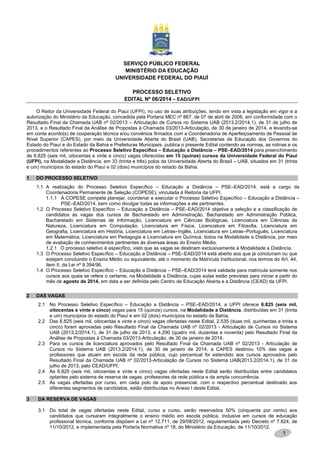 1
SERVIÇO PÚBLICO FEDERAL
MINISTÉRIO DA EDUCAÇÃO
UNIVERSIDADE FEDERAL DO PIAUÍ
PROCESSO SELETIVO
EDITAL Nº 06/2014 – EAD/UFPI
O Reitor da Universidade Federal do Piauí (UFPI), no uso de suas atribuições, tendo em vista a legislação em vigor e a
autorização do Ministério da Educação, concedida pela Portaria MEC nº 867, de 07 de abril de 2006, em conformidade com o
Resultado Final da Chamada UAB nº 02/2013 – Articulação de Cursos no Sistema UAB (2013.2/2014.1), de 31 de julho de
2013, e o Resultado Final da Análise de Propostas à Chamada 03/2013-Articulação, de 30 de janeiro de 2014, e levando-se
em conta acordo(s) de cooperação técnica e/ou convênios firmados com a Coordenadoria de Aperfeiçoamento de Pessoal de
Nível Superior (CAPES), por meio da Universidade Aberta do Brasil (UAB), Secretarias de Educação dos Governos do
Estado do Piauí e do Estado da Bahia e Prefeituras Municipais, publica o presente Edital contendo as normas, as rotinas e os
procedimentos referentes ao Processo Seletivo Específico – Educação a Distância – PSE–EAD/2014 para preenchimento
de 6.825 (seis mil, oitocentas e vinte e cinco) vagas oferecidas em 15 (quinze) cursos da Universidade Federal do Piauí
(UFPI), na Modalidade a Distância, em 33 (trinta e três) polos da Universidade Aberta do Brasil – UAB, situados em 31 (trinta
e um) municípios do estado do Piauí e 02 (dois) municípios do estado da Bahia.
1 DO PROCESSO SELETIVO
1.1 A realização do Processo Seletivo Específico – Educação a Distância – PSE–EAD/2014. está a cargo da
Coordenadoria Permanente de Seleção (COPESE), vinculada à Reitoria da UFPI.
1.1.1 À COPESE compete planejar, coordenar e executar o Processo Seletivo Específico – Educação a Distância –
PSE–EAD/2014, bem como divulgar todas as informações a ele pertinentes.
1.2 O Processo Seletivo Específico – Educação a Distância – PSE–EAD/2014 objetiva a seleção e a classificação de
candidatos às vagas dos cursos de Bacharelado em Administração, Bacharelado em Administração Pública,
Bacharelado em Sistemas de Informação, Licenciatura em Ciências Biológicas, Licenciatura em Ciências da
Natureza, Licenciatura em Computação, Licenciatura em Física, Licenciatura em Filosofia, Licenciatura em
Geografia, Licenciatura em História, Licenciatura em Letras–Inglês, Licenciatura em Letras–Português, Licenciatura
em Matemática, Licenciatura em Pedagogia e Licenciatura em Química, todos na Modalidade a Distância, por meio
de avaliação de conhecimentos pertinentes às diversas áreas do Ensino Médio.
1.2.1 O processo seletivo é específico, visto que as vagas se destinam exclusivamente à Modalidade a Distância.
1.3 O Processo Seletivo Específico – Educação a Distância – PSE–EAD/2014 está aberto aos que já concluíram ou que
estejam concluindo o Ensino Médio ou equivalente, até o momento da Matrícula Institucional, nos termos do Art. 44,
item II, da Lei nº 9.394/96.
1.4 O Processo Seletivo Específico – Educação a Distância – PSE–EAD/2014 terá validade para matrícula somente nos
cursos aos quais se refere o certame, na Modalidade a Distância, cujas aulas estão previstas para iniciar a partir do
mês de agosto de 2014, em data a ser definida pelo Centro de Educação Aberta e a Distância (CEAD) da UFPI.
2 DAS VAGAS
2.1 No Processo Seletivo Específico – Educação a Distância – PSE–EAD/2014, a UFPI oferece 6.825 (seis mil,
oitocentas e vinte e cinco) vagas para 15 (quinze) cursos, na Modalidade a Distância, distribuídas em 31 (trinta
e um) municípios do estado do Piauí e em 02 (dois) municípios no estado da Bahia.
2.2 Das 6.825 (seis mil, oitocentas e vinte e cinco) vagas ofertadas neste Edital, 2.535 (duas mil, quinhentas e trinta e
cinco) foram aprovadas pelo Resultado Final da Chamada UAB nº 02/2013 - Articulação de Cursos no Sistema
UAB (2013.2/2014.1), de 31 de julho de 2013, e 4.290 (quatro mil, duzentas e noventa) pelo Resultado Final da
Análise de Propostas à Chamada 03/2013-Articulação, de 30 de janeiro de 2014.
2.3 Para os cursos de licenciatura aprovados pelo Resultado Final da Chamada UAB nº 02/2013 - Articulação de
Cursos no Sistema UAB (2013.2/2014.1), de 30 de janeiro de 2014, a CAPES destinou 10% das vagas a
professores que atuam em escola da rede pública, cujo percentual foi estendido aos cursos aprovados pelo
Resultado Final da Chamada UAB nº 02/2013-Articulação de Cursos no Sistema UAB(2013.2/2014.1), de 31 de
julho de 2013, pelo CEAD/UFPI.
2.4 As 6.825 (seis mil, oitocentas e vinte e cinco) vagas ofertadas neste Edital serão distribuídas entre candidatos
optantes pelo sistema de reserva de vagas, professores da rede pública e da ampla concorrência.
2.5 As vagas ofertadas por curso, em cada polo de apoio presencial, com o respectivo percentual destinado aos
diferentes segmentos de candidatos, estão distribuídas no Anexo I deste Edital.
3 DA RESERVA DE VAGAS
3.1 Do total de vagas ofertadas neste Edital, curso a curso, serão reservados 50% (cinquenta por cento) aos
candidatos que cursaram integralmente o ensino médio em escola pública, inclusive em cursos de educação
profissional técnica, conforme dispõem a Lei nº 12.711, de 29/08/2012, regulamentada pelo Decreto nº 7.824, de
11/10/2012, e implementada pela Portaria Normativa nº 18, do Ministério da Educação, de 11/10/2012.
 