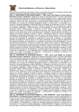 10

               PREFEITURA MUNICIPAL DE PARACATU - MINAS GERAIS

ajudando até sua adequada acomodação; auxiliar no transporte do paciente na ambulância zelando pelo
paciente durante toda a operação e executar outras atividades correlatas.
CÓD. 41. PROFESSOR DE EDUCAÇÃO BÁSICA I – PEB I (zona rural) Região do Entre Ribeiros
Permanece de seg. a sexta-feira - Regência de classe de educação infantil e no ensino fundamental
até a 4ª (quarta) série; participar da elaboração da proposta pedagógica de sua unidade escolar; cumprir
o plano de trabalho estabelecido de acordo com a proposta pedagógica de sua unidade escolar; elaborar
programas e planos de aula, relacionando e confeccionando material didático a ser utilizado, em
articulação com a equipe de orientação pedagógica; elaborar e confeccionar, em articulação com a
equipe de orientação pedagógica, material destinado à divulgação do pensamento, da arte e do saber,
nos termos da Constituição Federal, Art. 206, II; elaborar e confeccionar, em articulação com a equipe
de orientação pedagógica, material destinado à conscientização dos alunos para preservação do
patrimônio artístico, histórico,cultural e ambiental do País, Estado e Município; ministrar aulas,
repassando aos alunos os conteúdos definidos nos planos de aula; elaborar, aplicar e corrigir testes,
provas e outros instrumentos usuais de avaliação para verificação do aproveitamento dos alunos e da
eficácia dos métodos adotados; controlar e avaliar o rendimento escolar dos alunos; estabelecer
estratégias de recuperação paralela para alunos de menor rendimento; elaborar e encaminhar relatório
das atividades desenvolvidas à direção ou à coordenação da unidade escolar em que está lotado;
participar da organização de atividades de integração da escola com as famílias e a comunidade;
participar de reuniões com pais de alunos e com outros profissionais de ensino; participar integralmente
dos períodos dedicados ao planejamento e à avaliação do processo ensino-aprendizagem e ao seu
desenvolvimento profissional; participar de projetos de inclusão escolar, reforço de aprendizagem ou
correção de problemas junto dos alunos da rede municipal de ensino; participar e/ou organizar eventos
destinados à comemoração de datas significativas nacionais, estaduais e municipais, no âmbito de sua
atuação; participar de reuniões, grupos de trabalho e/ou outras ações destinadas a assegurar o pleno
desenvolvimento da criança e do adolescente, a proteção integral aos seus direitos, o seu preparo para
o exercício da cidadania e a sua qualificação para o trabalho; prestar assistência e suporte, quando
couber, aos órgãos encarregados de assegurar o cumprimento do Estatuto da Criança e do
Adolescente; executar outras atribuições afins.
CÓD. 42. PROFESSOR DE EDUCAÇÃO BÁSICA I – PEB I (zona rural) Região do Jambeiro
Permanece de seg. a sexta-feira - Regência de classe de educação infantil e no ensino fundamental
até a 4ª (quarta) série; participar da elaboração da proposta pedagógica de sua unidade escolar; cumprir
o plano de trabalho estabelecido de acordo com a proposta pedagógica de sua unidade escolar; elaborar
programas e planos de aula, relacionando e confeccionando material didático a ser utilizado, em
articulação com a equipe de orientação pedagógica; elaborar e confeccionar, em articulação com a
equipe de orientação pedagógica, material destinado à divulgação do pensamento, da arte e do saber,
nos termos da Constituição Federal, Art. 206, II; elaborar e confeccionar, em articulação com a equipe
de orientação pedagógica, material destinado à conscientização dos alunos para preservação do
patrimônio artístico, histórico,cultural e ambiental do País, Estado e Município; ministrar aulas,
repassando aos alunos os conteúdos definidos nos planos de aula; elaborar, aplicar e corrigir testes,
provas e outros instrumentos usuais de avaliação para verificação do aproveitamento dos alunos e da
eficácia dos métodos adotados; controlar e avaliar o rendimento escolar dos alunos; estabelecer
estratégias de recuperação paralela para alunos de menor rendimento; elaborar e encaminhar relatório
das atividades desenvolvidas à direção ou à coordenação da unidade escolar em que está lotado;
participar da organização de atividades de integração da escola com as famílias e a comunidade;
participar de reuniões com pais de alunos e com outros profissionais de ensino; participar integralmente
dos períodos dedicados ao planejamento e à avaliação do processo ensino-aprendizagem e ao seu
desenvolvimento profissional; participar de projetos de inclusão escolar, reforço de aprendizagem ou
correção de problemas junto dos alunos da rede municipal de ensino; participar e/ou organizar eventos
destinados à comemoração de datas significativas nacionais, estaduais e municipais, no âmbito de sua
atuação; participar de reuniões, grupos de trabalho e/ou outras ações destinadas a assegurar o pleno
desenvolvimento da criança e do adolescente, a proteção integral aos seus direitos, o seu preparo para
o exercício da cidadania e a sua qualificação para o trabalho; prestar assistência e suporte, quando
couber, aos órgãos encarregados de assegurar o cumprimento do Estatuto da Criança e do
Adolescente; executar outras atribuições afins.
CÓD. 43. PROFESSOR DE EDUCAÇÃO BÁSICA II – PEB II/CIÊNCIAS - (zona rural) Região do
Entre Ribeiros - Permanece de seg. a sexta-feira - Regência de classe no ensino fundamental de 5ª à
8ª série, em sua área de habilitação específica; participar da elaboração da proposta pedagógica de sua
unidade escolar; cumprir o plano de trabalho estabelecido de acordo com a proposta pedagógica de sua
unidade escolar; elaborar programas e planos de aula, relacionando e confeccionando material didático
a ser utilizado, em articulação com a equipe de orientação pedagógica; elaborar e confeccionar, em
articulação com a equipe de orientação pedagógica, material destinado à divulgação do pensamento, da
arte e do saber, nos termos da Constituição Federal, Art. 206, II; elaborar e confeccionar, em articulação
 