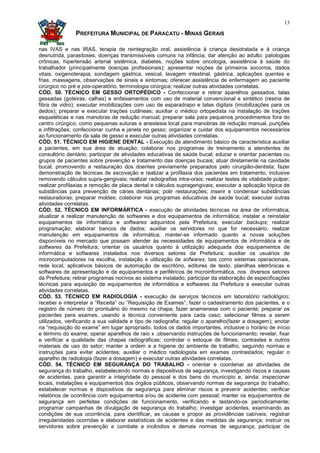 13

               PREFEITURA MUNICIPAL DE PARACATU - MINAS GERAIS

nas IVAS e nas IRAS, terapia de reintegração oral, assistência à criança desidratada e à criança
desnutrida, parasitoses, doenças transmissíveis comuns na infância; dar atenção ao adulto: patologias
crônicas, hipertensão arterial sistêmica, diabetes, noções sobre oncologia, assistência à saúde do
trabalhador (principalmente doenças profissionais); apresentar noções de primeiros socorros, dados
vitais, oxigenoterapia, sondagem gástrica, vesical, lavagem intestinal, gástrica, aplicações quentes e
frias, massagens, observações de sinais e sintomas; oferecer assistência de enfermagem ao paciente
cirúrgico no pré e pós-operatório, terminologia cirúrgica; realizar outras atividades correlatas.
CÓD. 50. TÉCNICO EM GESSO ORTOPÉDICO - Confeccionar e retirar aparelhos gessados, talas
gessadas (goteiras, calhas) e enfaixamentos com uso de material convencional e sintético (resina de
fibra de vidro); executar imobilizações com uso de esparadrapo e talas digitais (imobilizações para os
dedos); preparar e executar trações cutâneas; auxiliar o médico ortopedista na instalação de trações
esqueléticas e nas manobras de redução manual; preparar sala para pequenos procedimentos fora do
centro cirúrgico, como pequenas suturas e anestesia local para manobras de redução manual, punções
e infiltrações; confeccionar cunha e janela no gesso; organizar e cuidar dos equipamentos necessários
ao funcionamento da sala de gesso e executar outras atividades correlatas.
CÓD. 51. TÉCNICO EM HIGIENE DENTAL - Execução de atendimento básico de característica auxiliar
a pacientes, em sua área de atuação; colaborar nos programas de treinamento a atendentes de
consultório dentário; participar de atividades educativas de saúde bucal; educar e orientar pacientes ou
grupos de pacientes sobre prevenção e tratamento das doenças bucais; atuar diretamente na cavidade
bucal, promovendo a restauração dos doentes previamente preparados pelo cirurgião-dentista; fazer
demonstração de técnicas de escovação e realizar a profilaxia dos pacientes em tratamento, inclusive
removendo cálculos supra-gengivais; realizar radiografias intra-orais; realizar testes de vitalidade pulpar;
realizar profilaxias e remoção de placa dental e cálculos supragengivais; executar a aplicação tópica de
substâncias para prevenção de cáries dentárias; polir restaurações; inserir e condensar substâncias
restauradoras; preparar moldes; colaborar nos programas educativos de saúde bucal; executar outras
atividades correlatas.
CÓD. 52. TÉCNICO EM INFORMÁRTICA - execução de atividades técnicas na área de informática;
atualizar e realizar manutenção de softwares e dos equipamentos de informática; instalar e reinstalar
equipamentos de informática e softwares adquiridos pela Prefeitura; executar backups; realizar
programação; elaborar bancos de dados; auxiliar os servidores no que for necessário; realizar
manutenção em equipamentos de informática; manter-se informado quanto a novas soluções
disponíveis no mercado que possam atender às necessidades de equipamentos de informática e de
softwares da Prefeitura; orientar os usuários quanto à utilização adequada dos equipamentos de
informática e softwares instalados nos diversos setores da Prefeitura; auxiliar os usuários de
microcomputadores na escolha, instalação e utilização de sofwares, tais como sistemas operacionais,
rede local, aplicativos básicos de automação de escritório, editores de texto, planilhas eletrônicas e
softwares de apresentação e de equipamentos e periféricos de microinformática, nos diversos setores
da Prefeitura; retirar programas nocivos ao sistema instalado; participar da elaboração de especificações
técnicas para aquisição de equipamentos de informática e softwares da Prefeitura e executar outras
atividades correlatas.
CÓD. 53. TÉCNICO EM RADIOLOGIA - execução de serviços técnicos em laboratório radiológico;
receber e interpretar a “Receita” ou “Requisição de Exames”; fazer o cadastramento dos pacientes, e o
registro de número do prontuário do mesmo na chapa; fazer anamenese com o paciente; preparar os
pacientes para exames, usando a técnica conveniente para cada caso; selecionar filmes a serem
utilizados, verificando a sua validade e tipo de radiografia; regular o aparelho(fazer a dosagem); anotar
na “requisição do exame” em lugar apropriado, todos os dados importantes, inclusive o horário de início
e término do exame; operar aparelhos de raio x ,observando instruções de funcionamento; revelar, fixar
e verificar a qualidade das chapas radiográficas; controlar o estoque de filmes, contrastes e outros
materiais de uso do setor; manter a ordem e a higiene do ambiente de trabalho, seguindo normas e
instruções para evitar acidentes; auxiliar o médico radiologista em exames contrastados; regular o
aparelho de radiologia (fazer a dosagem) e executar outras atividades correlatas.
CÓD. 54. TÉCNICO EM SEGURANÇA DO TRABALHO - orientar e coordenar as atividades de
segurança do trabalho, estabelecendo normas e dispositivos de segurança, investigando riscos e causas
de acidentes, para garantir a integridade do pessoal e dos bens do município e, ainda: inspecionar
locais, instalações e equipamentos dos órgãos públicos, observando normas de segurança do trabalho;
estabelecer normas e dispositivos de segurança para eliminar riscos e prevenir acidentes; verificar
relatórios de ocorrência com equipamentos e/ou de acidente com pessoal; manter os equipamentos de
segurança em perfeitas condições de funcionamento, verificando e testando-os periodicamente;
programar campanhas de divulgação de segurança do trabalho; investigar acidentes, examinando as
condições de sua ocorrência, para identificar, as causas e propor as providências cabíveis; registrar
irregularidades ocorridas e elaborar estatísticas de acidentes e das medidas de segurança; instruir os
servidores sobre prevenção e combate a incêndios e demais normas de segurança; participar de
 