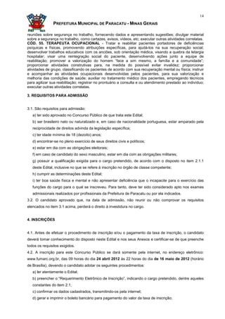 14

               PREFEITURA MUNICIPAL DE PARACATU - MINAS GERAIS

reuniões sobre segurança no trabalho, fornecendo dados e apresentando sugestões; divulgar material
sobre a segurança no trabalho, como cartazes, avisos, vídeos, etc; executar outras atividades correlatas.
CÓD. 55. TERAPEUTA OCUPACIONAL - Tratar e reabilitar pacientes portadores de deficiências
psíquicas e físicas, promovendo atribuições específicas, para ajudá-los na sua recuperação social;
desenvolver trabalhos educativos com os anciões, sob orientação médica, visando a quebra da letargia
hospitalar; visar uma reintegração social do paciente, desenvolvendo ações junto a equipe de
reabilitação; promover a valorização do homem “face a sim mesmo, a família e a comunidade”;
proporcionar atividades construtivas para, na medida do possível evitar invalidez; proporcionar
atividades de grupo, classificando os pacientes de acordo com sua recuperação mental ou física; instruir
e acompanhar as atividades ocupacionais desenvolvidas pelos pacientes, para sua valorização e
melhoria das condições de saúde; auxiliar no tratamento médico dos pacientes, empregando técnicos
para agilizar sua reabilitação; registrar no prontuário a consulta e ou atendimento prestado ao indivíduo;
executar outras atividades correlatas.

3. REQUISITOS PARA ADMISSÃO


3.1. São requisitos para admissão:
   a) ter sido aprovado no Concurso Público de que trata este Edital;
   b) ser brasileiro nato ou naturalizado e, em caso de nacionalidade portuguesa, estar amparado pela
   reciprocidade de direitos advinda da legislação específica;
   c) ter idade mínima de 18 (dezoito) anos;
   d) encontrar-se no pleno exercício de seus direitos civis e políticos;
   e) estar em dia com as obrigações eleitorais;
   f) em caso de candidato do sexo masculino, estar em dia com as obrigações militares;
   g) possuir a qualificação exigida para o cargo pretendido, de acordo com o disposto no item 2.1.1
   deste Edital, inclusive no que se refere à inscrição no órgão de classe competente;
   h) cumprir as determinações deste Edital;
   i) ter boa saúde física e mental e não apresentar deficiência que o incapacite para o exercício das
   funções do cargo para o qual se inscreveu. Para tanto, deve ter sido considerado apto nos exames
   admissionais realizados por profissionais da Prefeitura de Paracatu ou por ela indicados.
3.2. O candidato aprovado que, na data de admissão, não reunir ou não comprovar os requisitos
elencados no item 3.1 acima, perderá o direito à investidura no cargo.


4. INSCRIÇÕES


4.1. Antes de efetuar o procedimento de inscrição e/ou o pagamento da taxa de inscrição, o candidato
deverá tomar conhecimento do disposto neste Edital e nos seus Anexos e certificar-se de que preenche
todos os requisitos exigidos.
4.2. A inscrição para este Concurso Público se dará somente pela internet, no endereço eletrônico:
www.fumarc.org.br, das 09 horas do dia 24 abril 2012 às 22 horas do dia de 16 maio de 2012 (horário
de Brasília), devendo o candidato adotar os seguintes procedimentos:
   a) ler atentamente o Edital;
   b) preencher o “Requerimento Eletrônico de Inscrição”, indicando o cargo pretendido, dentre aqueles
   constantes do item 2.1;
   c) confirmar os dados cadastrados, transmitindo-os pela internet;
   d) gerar e imprimir o boleto bancário para pagamento do valor da taxa de inscrição;
 