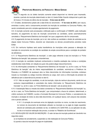 16

                  PREFEITURA MUNICIPAL DE PARACATU - MINAS GERAIS

   4.6.6. A segunda via do boleto bancário somente estará disponível na internet para impressão,
   durante o período de inscrição determinado no item 4.2 deste Edital, ficando indisponível a partir das
   22 horas e 10 minutos do último dia de inscrição – 16 de maio de 2012.
4.7. O boleto, devidamente quitado até a data limite do vencimento – 17 de maio de 2012, sem rasura,
emendas e outros, será o comprovante provisório de inscrição do candidato no Concurso Público, não
sendo considerado para tal o simples agendamento de pagamento.
4.8. A inscrição somente será processada e efetivada após a confirmação à FUMARC, pela instituição
bancária, do pagamento da taxa de inscrição concernente ao candidato, sendo automaticamente
cancelado o “Requerimento Eletrônico de Inscrição” em que o pagamento não for comprovado.
4.9. O pagamento da taxa de inscrição, por si só, não confere ao candidato o direito de submeter-se às
etapas deste Concurso Público, devendo ser observados os demais procedimentos previstos neste
Edital.
4.10. Em nenhuma hipótese será aceita transferência de inscrições entre pessoas e alteração da
inscrição do concorrente na condição de candidato da ampla concorrência para a condição de portador
de deficiência.
4.11. O “Requerimento Eletrônico de Inscrição”, o valor pago referente à taxa de inscrição e a “Ficha
Eletrônica de Isenção” são pessoais e intransferíveis.
4.12. A inscrição do candidato implicará conhecimento e irrestrita aceitação das normas e condições
estabelecidas neste Edital, em relação às quais não poderá alegar desconhecimento.
4.13. As informações constantes no “Requerimento Eletrônico de Inscrição” ou, se for o caso, na “Ficha
Eletrônica de Isenção” são de inteira responsabilidade do candidato, eximindo-se a Prefeitura de
Paracatu e a FUMARC de quaisquer atos ou fatos decorrentes de informações incorretas, endereço
inexato ou incompleto ou código incorreto referente ao cargo, bem como a informação de portador de
deficiência sem a observância do previsto no item 6.
   4.13.1. Não se exigirá do candidato, no ato da inscrição, cópia de nenhum documento, sendo de sua
   exclusiva responsabilidade a veracidade dos dados informados no “Requerimento Eletrônico de
   Inscrição” ou, se for o caso, na “Ficha Eletrônica de Isenção”, sob as penas da lei.
4.14. A declaração falsa ou inexata dos dados constantes no “Requerimento Eletrônico de Inscrição” ou,
se for o caso, na “Ficha Eletrônica de Isenção”, que comprometam a lisura do certame, determinará, a
critério exclusivo da FUMARC, ouvida a Comissão Municipal do Concurso Público, o cancelamento da
inscrição e anulação de todos os atos dela decorrentes, em qualquer época, sem prejuízo das sanções
civis e penais cabíveis.
          4.14.1. A correção de eventuais erros de digitação ocorridos no nome, na data de nascimento,
          no número do documento de identidade utilizado na inscrição ou na sigla do órgão expedidor
          deverá ser solicitada pelo candidato via fax, no telefone (31) 3249-7455, ou ao aplicador de sala,
          no dia e no local de realização das provas, e constar no “Relatório de Ocorrências”.
4.15. DEVOLUÇÃO DO VALOR DA INSCRIÇÃO - O valor da taxa de inscrição poderá ser devolvido nos
seguintes casos:
   a) na hipótese de cancelamento, suspensão ou não realização do Concurso Público;
   b) quando a taxa de inscrição for paga em duplicidade;
 