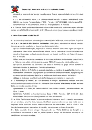 17

               PREFEITURA MUNICIPAL DE PARACATU - MINAS GERAIS

   c) quando o pagamento da taxa de inscrição ocorrer fora do prazo estipulado no item 4.2. deste
   Edital.
   4.15.1. Nas hipóteses do item 4.15, o candidato deverá solicitar à FUMARC, pessoalmente ou via
   SEDEX - na Avenida Francisco Sales, nº 540 – Floresta – CEP 30150-220 - Belo Horizonte/MG –
   conforme modelo de requerimento do Anexo II, a devolução de taxa de inscrição.
4.16. Qualquer dúvida quanto ao procedimento ou dificuldade na inscrição, o candidato deverá entrar em
contato com a FUMARC no telefone (31) 3249-7455 ou pelo e-mail fconcursossupervisao@pucminas.br.


5. ISENÇÃO DA TAXA DE INSCRIÇÃO


5.1. O candidato que se achar amparado pela Lei Municipal n.º 2605/2006, poderá requerer, no período
de 24 a 29 de abril de 2012 (horário de Brasília), a isenção do pagamento da taxa de inscrição,
devendo apresentar, para tanto, os documentos abaixo relacionados:
   a) “Ficha Eletrônica de Isenção”, disponível no endereço eletrônico www.fumarc.org.br, que depois de
   devidamente preenchida e transmitida pela internet, com a confirmação dos dados cadastrados,
   deverá ser impressa e assinada, declarando que a sua situação econômica não lhe permite pagar a
   taxa de inscrição.
   b) Para esse fim, considera-se insuficiência de recursos o rendimento familiar mensal igual ou inferior
   a 1½ (um e meio) salário mínimo nacional, ou seja: R$933,00 (novecentos e trinta e três reais).
   c) Cópia de documentos do candidato e de todos os membros do grupo familiar: Carteira de
   Identidade, Certidão de Nascimento, Certidão de Casamento.
   d) Cópia da Carteira de Trabalho do candidato e de todos os membros do grupo familiar, mesmo que
   não trabalhem formalmente (as páginas em que constam os contratos de trabalho, a página seguinte
   ao último contrato (mesmo em branco) e as páginas que identificam o portador da Carteira).
   e) Cópia da declaração anual de Imposto de Renda ou de demonstrativo de pagamento.
5.2. A apresentação à FUMARC da “Ficha Eletrônica de Isenção”, devidamente assinada, bem como
dos documentos discriminados no item 5.1, deverá ser feita no prazo determinado no item 5.1 deste
Edital, por uma das seguintes formas:
   a) diretamente na FUMARC, na Avenida Francisco Sales, nº 540 – Floresta – Belo Horizonte/MG, das
   09 às 17 horas;
   b) SEDEX à FUMARC, na Avenida Francisco Sales, nº 540 – Floresta – CEP 30150-220 - Belo
   Horizonte/MG, com os custos correspondentes por conta do candidato.
5.3. A “Ficha Eletrônica de Isenção” e documentação discriminada no item 5.1, deverão ser entregues
em um envelope, tamanho ofício, fechado, identificado externamente em sua face frontal com os
seguintes dados: Concurso Público Prefeitura Municipal de Paracatu/MG - EDITAL 01/2012, Ref.
Isenção do pagamento do valor da taxa de inscrição, nome completo e número de inscrição.
5.4. Cada candidato deverá entregar individualmente sua “Ficha Eletrônica de Isenção” e a
documentação discriminada no item 5.1, sendo vedada a entrega de documentos de mais de um
candidato em um mesmo envelope.
 
