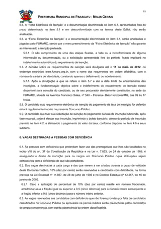 18

               PREFEITURA MUNICIPAL DE PARACATU - MINAS GERAIS

5.5. A “Ficha Eletrônica de Isenção” e a documentação discriminada no item 5.1, apresentadas fora do
prazo determinado no item 5.1 e em desconformidade com os termos deste Edital, não serão
analisadas.
5.6. A “Ficha Eletrônica de Isenção” e a documentação discriminada no item 5.1, serão analisadas e
julgadas pela FUMARC, sendo que o mero preenchimento da “Ficha Eletrônica de Isenção” não garante
ao interessado a isenção pleiteada.
   5.6.1. O não cumprimento de uma das etapas fixadas, a falta ou a inconformidade de alguma
   informação ou documentação, ou a solicitação apresentada fora do período fixado implicará no
   indeferimento automático do requerimento de isenção.
5.7. A decisão sobre os requerimentos de isenção será divulgada até o 11 de maio de 2012, no
endereço eletrônico www.fumarc.org.br, com o nome dos requerentes em ordem alfabética, com o
número da carteira de identidade, constando apenas o deferimento ou indeferimento.
   5.7.1. Após a divulgação a que se refere o item 5.7 e até a data limite de encerramento das
   inscrições, a fundamentação objetiva sobre o indeferimento do requerimento de isenção estará
   disponível para consulta do candidato, ou de seu procurador devidamente constituído, na sede da
   FUMARC, situada na Avenida Francisco Sales, nº 540 – Floresta– Belo Horizonte/MG, das 09 às 17
   horas.
5.8. O candidato cujo requerimento eletrônico de isenção do pagamento da taxa de inscrição for deferido
estará regularmente inscrito no presente Concurso Público.
5.9. O candidato que tiver sua solicitação de isenção do pagamento da taxa de inscrição indeferida, após
fase recursal, poderá efetuar sua inscrição, imprimindo o boleto bancário, dentro do período de inscrição
previsto no item 4.2, e efetuando o pagamento do valor da taxa, conforme disposto no item 4.6 e seus
subitens.


6. VAGAS DESTINADAS A PESSOAS COM DEFICIÊNCIA


6.1. Às pessoas com deficiência que pretendam fazer uso das prerrogativas que lhes são facultadas no
inciso VIII do art. 37 da Constituição da República e na Lei n. 7.853, de 24 de outubro de 1989, é
assegurado o direito de inscrição para os cargos em Concurso Público cujas atribuições sejam
compatíveis com a deficiência de que são portadoras.
6.2. Das vagas destinadas a cada cargo e das que vierem a ser criadas durante o prazo de validade
deste Concurso Público, 10% (dez por cento) serão reservadas a candidatos com deficiência, na forma
prevista na Lei Estadual nº 11.867, de 28 de julho de 1995 e no Decreto Estadual nº 42.257, de 15 de
janeiro de 2002.
 6.2.1. Caso a aplicação do percentual de 10% (dez por cento) resulte em número fracionado,
 arredondar-se-á a fração igual ou superior a 0,5 (cinco décimos) para o número inteiro subsequente e
 a fração inferior a 0,5 (cinco décimos) para o número inteiro anterior.
6.3. As vagas reservadas aos candidatos com deficiência que não forem providas por falta de candidatos
classificados no Concurso Público ou aprovados na perícia médica serão preenchidas pelos candidatos
de ampla concorrência, com estrita observância da ordem classificatória.
 