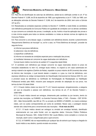 19

                PREFEITURA MUNICIPAL DE PARACATU - MINAS GERAIS

6.4. Para fins de identificação de cada tipo de deficiência, adotar-se-á a definição contida no art. 4º do
Decreto Federal nº. 3.298, de 20 de dezembro de 1999, que regulamentou a Lei nº. 7.853, de 1989, com
as alterações advindas do Decreto Federal nº. 5.296, de 2 de dezembro de 2004, bem como a Súmula
377 do STJ.
6.5. Ressalvadas as condições especiais contidas no Decreto nº. 3.298/99, e neste Edital, os candidatos
com deficiência participarão do Concurso Público em igualdade de condições com os demais candidatos
no que concerne ao conteúdo das provas, à avaliação, ao dia, horário e local de aplicação das provas e
à nota mínima exigida para todos os demais candidatos e a todas as demais normas de regência do
Concurso Público.
6.6. Para concorrer a uma dessas vagas, o candidato com deficiência deverá, durante o preenchimento
“Requerimento Eletrônico de Inscrição” ou, se for o caso, na “Ficha Eletrônica de Isenção”, proceder da
seguinte forma:
   a) informar que possui deficiência;
   b) selecionar o tipo de deficiência;
   c) especificar a deficiência;
   d) informar se necessita de condições especiais para a realização das provas;
   e) manifestar interesse em concorrer às vagas destinadas com deficiência;
   f) enviar laudo médico nos termos do subitem 6.7 e seguintes deste Edital.
6.7. O candidato com deficiência que desejar concorrer às vagas reservadas deverá no prazo de
inscrições estabelecido no item 4.2, entregar laudo médico, no original ou em cópia autenticada em
serviço notarial e de registros (Cartório de Notas), expedido no prazo máximo de 90 (noventa) dias antes
do término das inscrições, o qual deverá atestar a espécie e o grau ou nível de deficiência, com
expressa referência ao código correspondente da Classificação Internacional de Doença (CID-10), com
a provável causa da deficiência ou Certificado de Homologação de Readaptação ou Habilitação
Profissional emitido pelo INSS, inclusive para assegurar previsão de adaptação da sua prova, nos
termos do item 6.8 deste Edital.
   6.7.1. O laudo médico citado nos itens 6.6 “f” e 6.7 deverá expressar, obrigatoriamente, a categoria
   em que se enquadra a pessoa com deficiência, nos termos do art. 4º do Decreto Federal n.
   3298/1999.
   6.7.2. O laudo médico deverá ser entregue, diretamente pelo candidato ou por terceiro, dentro do
   período das inscrições, na FUMARC, na Avenida Francisco Sales, nº 540 – Floresta – CEP 30150-
   220 – Belo Horizonte/MG, das 09h às 17h; ou enviado via SEDEX à FUMARC, no mesmo endereço
   citado, com os custos correspondentes por conta do candidato. Nesse caso, a postagem deverá
   atender até a data limite para o encerramento das inscrições – 16 de maio de 2012.
      6.7.2.1. O laudo médico deverá ser entregue ou enviado em envelope fechado, identificado
      externamente em sua parte frontal, com os seguintes dados: Concurso Público Prefeitura
      Municipal de Paracatu / MG - Edital 01/2012- Ref. Laudo Médico; nome completo e o número de
      inscrição, assim como o cargo/função para o qual concorre.
      6.7.2.2. A FUMARC não se responsabiliza por qualquer tipo de extravio que impeça a chegada do
      laudo médico a seu destino, quando enviado via correios.
 