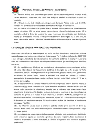 20

                PREFEITURA MUNICIPAL DE PARACATU - MINAS GERAIS

   6.7.3. O laudo médico será considerado para análise do enquadramento previsto no artigo 4º do
   Decreto Federal n. 3.298/1999, bem como para assegurar previsão de adaptação da prova do
   candidato.
   6.7.4. O laudo médico terá validade somente para este Concurso Público e não será devolvido,
   ficando a sua guarda sob a responsabilidade da Prefeitura Municipal de Paracatu/MG.
   6.7.5. Na falta do laudo médico, ou quando este for entregue fora do prazo ou de forma diversa da
   prevista no subitem 6.7.2 ou, ainda, quando não contiver as informações indicadas no item 6.7, o
   candidato perderá o direito de concorrer às vagas reservadas aos candidatos com deficiência,
   mesmo que declarada tal condição no “Requerimento Eletrônico de Inscrição” ou, se for o caso, na
   “Ficha Eletrônica de Isenção”, bem como não terá atendida a condição especial para realização das
   provas.


6.8. CONDIÇÕES ESPECIAIS PARA REALIZAÇÃO DAS PROVAS:


O candidato com deficiência poderá requerer, no ato da inscrição, atendimento especial para o dia de
realização das provas, conforme previsto artigo 40, parágrafos 1º e 2º, do Decreto Federal n. 3.298/1999
e suas alterações. Para tanto, deverá assinalar no “Requerimento Eletrônico de Inscrição” ou, se for o
caso, na “Ficha Eletrônica de Isenção” as condições diferenciadas de que necessita para a realização
das provas.
   6.8.1. Os candidatos com deficiência que eventualmente não procederem conforme disposto no item
   6.8 acima, não indicando no “Requerimento Eletrônico de Inscrição” ou, se for o caso, na “Ficha
   Eletrônica de Isenção”, a condição especial de que necessitam, poderão fazê-lo, ainda, por meio de
   requerimento de próprio punho, datado e assinado, que deverá ser enviado à FUMARC,
   acompanhado do respectivo laudo médico, conforme disposto neste Edital, no item 6.7.2, até o
   término das inscrições.
   6.8.2. Excepcionalmente e a critério médico devidamente comprovado, através de laudo médico, o
   candidato que não estiver concorrendo às vagas reservadas às pessoas com deficiência e que, por
   alguma razão, necessitar de atendimento especial para a realização das provas poderá fazer
   requerimento de próprio punho, datado e assinado, indicando as condições de que necessita para a
   realização das provas e as razões de sua solicitação, e enviá-lo à FUMARC, acompanhado do
   respectivo laudo médico, conforme disposto neste Edital, no item 6.7.2, até o término das inscrições.
   A concessão do atendimento especial fica condicionada à análise da viabilidade e possibilidade
   técnica pela FUMARC.
   6.8.3. Os deficientes visuais cegos e amblíopes poderão solicitar prova especial em Braille ou
   ampliada. Neste último caso, serão oferecidas provas com tamanho de letra correspondente a corpo
   24 (vinte e quatro).
   6.8.4. A realização de provas nas condições especiais solicitadas pelo candidato com deficiência,
   assim considerada aquela que possibilita a prestação do exame respectivo, ficará condicionada à
   solicitação do candidato na forma deste Edital, e à análise da legalidade e da viabilidade do pedido
   pela FUMARC.
 