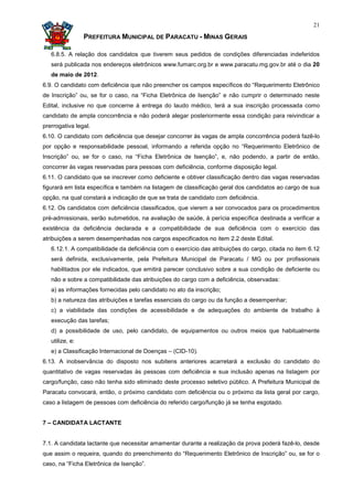 21

                 PREFEITURA MUNICIPAL DE PARACATU - MINAS GERAIS

   6.8.5. A relação dos candidatos que tiverem seus pedidos de condições diferenciadas indeferidos
   será publicada nos endereços eletrônicos www.fumarc.org.br e www.paracatu.mg.gov.br até o dia 20
   de maio de 2012.
6.9. O candidato com deficiência que não preencher os campos específicos do “Requerimento Eletrônico
de Inscrição” ou, se for o caso, na “Ficha Eletrônica de Isenção” e não cumprir o determinado neste
Edital, inclusive no que concerne à entrega do laudo médico, terá a sua inscrição processada como
candidato de ampla concorrência e não poderá alegar posteriormente essa condição para reivindicar a
prerrogativa legal.
6.10. O candidato com deficiência que desejar concorrer às vagas de ampla concorrência poderá fazê-lo
por opção e responsabilidade pessoal, informando a referida opção no “Requerimento Eletrônico de
Inscrição” ou, se for o caso, na “Ficha Eletrônica de Isenção”, e, não podendo, a partir de então,
concorrer às vagas reservadas para pessoas com deficiência, conforme disposição legal.
6.11. O candidato que se inscrever como deficiente e obtiver classificação dentro das vagas reservadas
figurará em lista específica e também na listagem de classificação geral dos candidatos ao cargo de sua
opção, na qual constará a indicação de que se trata de candidato com deficiência.
6.12. Os candidatos com deficiência classificados, que vierem a ser convocados para os procedimentos
pré-admissionais, serão submetidos, na avaliação de saúde, à perícia específica destinada a verificar a
existência da deficiência declarada e a compatibilidade de sua deficiência com o exercício das
atribuições a serem desempenhadas nos cargos especificados no item 2.2 deste Edital.
   6.12.1. A compatibilidade da deficiência com o exercício das atribuições do cargo, citada no item 6.12
   será definida, exclusivamente, pela Prefeitura Municipal de Paracatu / MG ou por profissionais
   habilitados por ele indicados, que emitirá parecer conclusivo sobre a sua condição de deficiente ou
   não e sobre a compatibilidade das atribuições do cargo com a deficiência, observadas:
   a) as informações fornecidas pelo candidato no ato da inscrição;
   b) a natureza das atribuições e tarefas essenciais do cargo ou da função a desempenhar;
   c) a viabilidade das condições de acessibilidade e de adequações do ambiente de trabalho à
   execução das tarefas;
   d) a possibilidade de uso, pelo candidato, de equipamentos ou outros meios que habitualmente
   utilize, e:
   e) a Classificação Internacional de Doenças – (CID-10).
6.13. A inobservância do disposto nos subitens anteriores acarretará a exclusão do candidato do
quantitativo de vagas reservadas às pessoas com deficiência e sua inclusão apenas na listagem por
cargo/função, caso não tenha sido eliminado deste processo seletivo público. A Prefeitura Municipal de
Paracatu convocará, então, o próximo candidato com deficiência ou o próximo da lista geral por cargo,
caso a listagem de pessoas com deficiência do referido cargo/função já se tenha esgotado.


7 – CANDIDATA LACTANTE


7.1. A candidata lactante que necessitar amamentar durante a realização da prova poderá fazê-lo, desde
que assim o requeira, quando do preenchimento do “Requerimento Eletrônico de Inscrição” ou, se for o
caso, na “Ficha Eletrônica de Isenção”.
 