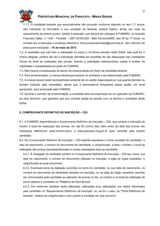 22

               PREFEITURA MUNICIPAL DE PARACATU - MINAS GERAIS

   7.1.1. A candidata lactante que eventualmente não proceder conforme disposto no item 7.1 acima,
   não indicando no formulário a sua condição de lactante, poderá fazê-lo, ainda, por meio de
   requerimento de próprio punho, datado e assinado, que deverá ser entregue à FUMARC, na Avenida
   Francisco Sales, n.º 540 – Floresta – CEP 30150-220 - Belo Horizonte/MG, das 09 às 17 horas, ou
   enviado por e-mail para o endereço eletrônico: fconcursossupervisao@pucminas.br, até o término do
   prazo para inscrições – 16 de maio de 2012.
7.2. A candidata que não fizer a solicitação no prazo e na forma prevista neste Edital, seja qual for o
motivo alegado, poderá não ter a solicitação atendida por questões de não adequação das instalações
físicas do local de realização das provas, ficando a solicitação extemporânea sujeita à análise de
viabilidade e razoabilidade por parte da FUMARC.
7.3. Não haverá compensação do tempo de amamentação em favor da candidata lactante.
7.4. Para amamentação, a criança deverá permanecer no ambiente a ser determinado pela FUMARC.
7.5. A criança deverá estar acompanhada somente de um adulto responsável por sua guarda (familiar ou
terceiro indicado pela candidata), sendo que a permanência temporária desse adulto, em local
apropriado, será autorizada pela FUMARC.
7.6. Durante o período de amamentação, a candidata será acompanhada de um aplicador da FUMARC,
do sexo feminino, que garantirá que sua conduta esteja de acordo com os termos e condições deste
Edital.


8. COMPROVANTE DEFINITIVO DE INSCRIÇÃO – CDI


8.1. A FUMARC disponibilizará o Comprovante Definitivo de Inscrição – CDI, que conterá a indicação do
horário e local de realização das provas, em até 05 (cinco) dias úteis antes da data das provas nos
endereços eletrônicos www.fumarc.org.br e www.paracatu.mg.gov.br para consulta pelo próprio
candidato.
8.2. No Comprovante Definitivo de Inscrição – CDI estarão expressos o nome completo do candidato, a
data de nascimento, o número do documento de identidade, o cargo/função, a data, o horário, o local da
realização das provas (escola/prédio/sala) e outras orientações úteis ao candidato.
   8.2.1. É obrigação do candidato conferir no Comprovante Definitivo de Inscrição – CDI seu nome, sua
   data de nascimento, o número do documento utilizado na inscrição, à sigla do órgão expedidor, o
   cargo/função ao qual concorrerá.
   8.2.2. Eventuais erros de digitação ocorridos no nome do candidato, na sua data de nascimento, no
   número do documento de identidade utilizado na inscrição, ou na sigla do órgão expedidor deverão
   ser comunicados pelo candidato ao aplicador de provas no dia, no horário e no local de realização da
   prova objetiva e constarão no “Relatório de Ocorrências”.
   8.2.3. Em nenhuma hipótese serão efetuadas, alterações e/ou retificações nos dados informados
   pelo candidato no “Requerimento Eletrônico de Inscrição” ou, se for o caso, na “Ficha Eletrônica de
   Isenção”, relativa ao cargo/função e nem quanto à condição em que concorre.
 