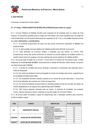 23

               PREFEITURA MUNICIPAL DE PARACATU - MINAS GERAIS


9. DAS PROVAS


O processo constará de 03 (três) etapas:


9.1. (1ª etapa) - PROVA OBJETIVA DE MÚLTIPLA ESCOLHA para todos os cargos


9.1.1 .A Prova Objetiva de Múltipla Escolha será composta de 50 questões para os cargos de nível
superior, 40 (quarenta) questões para os cargos de nível médio e 20 (vinte) questões para os cargos de
nível fundamental, com 04 (quatro) alternativas de respostas (A, B, C, D), e uma única resposta correta,
de caráter eliminatório e classificatório.
   9.1.1.1. O conteúdo programático de cada uma das provas encontra-se explicitado no Anexo I do
   presente Edital.
   9.1.1.2. A cada questão da prova objetiva de múltipla escolha será atribuído 1(um) ponto.
   9.1.1.3. Será eliminado do Concurso Público o candidato que não acertar, no mínimo, 50%
   (cinquenta por cento) dos pontos atribuídos ao conjunto de provas objetivas de múltipla escolha ou
   receber nota 0 (zero) em qualquer uma das matérias das provas objetivas de múltipla escolha.
9.1.2. As provas terão duração de no mínimo 1 (uma) hora e no máximo de 04 (quatro) horas, e serão
realizadas no dia 27 de maio de 2012, exclusivamente na cidade de Paracatu, Minas Gerais, em local a
ser determinado pela FUMARC.
   9.1.2.1. O tempo de duração das provas abrange a assinatura e transcrição das respostas para a
   Folha de Respostas.
   9.1.2.2. Em nenhuma hipótese haverá prorrogação do tempo de duração das provas, respeitando-se
   as condições previstas neste Edital.
   9.1.2.3. Os candidatos somente poderão ausentar-se do recinto de provas decorridas 1 (uma) hora
   do início de aplicação das mesmas, por motivo de segurança.
   9.1.2.4. Em nenhuma hipótese será permitido ao candidato prestar provas fora da data, da cidade, do
   horário estabelecido ou do espaço físico determinado pela FUMARC.
   9.1.2.5. Não haverá segunda chamada para as provas. A ausência do candidato, por qualquer
   motivo, inclusive doença ou atraso, implicará na sua eliminação do Concurso Público.
9.1.3. As provas estão vinculadas à opção do cargo/função que o candidato escolheu para concorrer,
conforme tabela a seguir:



 CÓD                     CARGO                           DISCIPLINA              Nº DE QUESTÕES

                                                PORTUGUÊS                                 15
                                                RACÍOCINIO LÓGICO                         10
   01            ASSISTENTE SOCIAL
                                                NOÇÕES INFORMÁTICA                        10
                                                ESPECÍFICA                                15
                                                PORTUGUÊS                                 10
                                                NOCÕES DE INFORMÁTICA                     10
02/03/04     AUXILIAR DE SECRETARIA
                                                RACIOCÍNIO LÓGICO                         10
                                                ESPEFÍCICA                                10
05/06/07     AUXILIAR DE SERVIÇOS DE            PORTUGUÊS                                 10
 