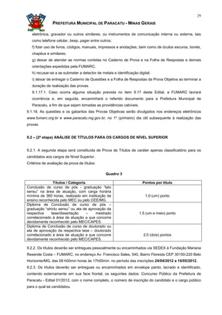 29

                PREFEITURA MUNICIPAL DE PARACATU - MINAS GERAIS

   eletrônica, gravador ou outros similares, ou instrumentos de comunicação interna ou externa, tais
   como telefone celular, beep, pager entre outros;
   f) fizer uso de livros, códigos, manuais, impressos e anotações, bem como de óculos escuros, bonés,
   chapéus e similares;
   g) deixar de atender as normas contidas no Caderno de Prova e na Folha de Respostas e demais
   orientações expedidas pela FUMARC;
   h) recusar-se a se submeter a detector de metais e identificação digital;
   i) deixar de entregar o Caderno de Questões e a Folha de Respostas da Prova Objetiva ao terminar a
   duração de realização das provas.
   9.1.17.1. Caso ocorra alguma situação prevista no item 9.17 deste Edital, a FUMARC lavrará
   ocorrência e, em seguida, encaminhará o referido documento para a Prefeitura Municipal de
   Paracatu, a fim de que sejam tomadas as providências cabíveis.
9.1.18. As questões e os gabaritos das Provas Objetivas serão divulgados nos endereços eletrônicos
www.fumarc.org.br e www.paracatu.mg.gov.br, no 1º (primeiro) dia útil subsequente à realização das
provas.


9.2 – (2ª etapa) ANÁLISE DE TÍTULOS PARA OS CARGOS DE NÍVEL SUPERIOR


9.2.1. A segunda etapa será constituída de Prova de Títulos de caráter apenas classificatório para os
candidatos aos cargos de Nível Superior.
Critérios de avaliação da prova de títulos:

                                                Quadro 3

               Títulos / Categoria                                     Pontos por título
Conclusão de curso de pós - graduação “lato
sensu” na área de atuação, com carga horária
mínima de 360 horas, realizado em instituição de                        1,0 (um) ponto
ensino reconhecida pelo MEC ou pelo CEE/MG.
Diploma de Conclusão de curso de pós –
graduação “strictu sensu” ou ata de aprovação da
respectiva    tese/dissertação     –    mestrado                     1,5 (um e meio) ponto
correlacionado à área de atuação a que concorre
devidamente reconhecido pelo MEC/CAPES.
Diploma de Conclusão de curso de doutorado ou
ata de aprovação da respectiva tese – doutorado
correlacionado à área de atuação a que concorre                        2,0 (dois) pontos
devidamente reconhecido pelo MEC/CAPES.

9.2.2. Os títulos deverão ser entregues pessoalmente ou encaminhados via SEDEX à Fundação Mariana
Resende Costa – FUMARC, no endereço Av. Francisco Sales, 540, Bairro Floresta CEP 30150-220 Belo
Horizonte/MG, das 08 h00min horas às 17h00min. no período das inscrições 24/04/2012 a 16/05/2012.
9.2.3. Os títulos deverão ser entregues ou encaminhados em envelope pardo, lacrado e identificado,
contendo externamente em sua face frontal, os seguintes dados: Concurso Público da Prefeitura de
Paracatu - Edital 01/2012, com o nome completo, o número de inscrição do candidato e o cargo público
para o qual se candidatou.
 