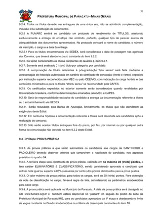 30

               PREFEITURA MUNICIPAL DE PARACATU - MINAS GERAIS

9.2.4. Todos os títulos deverão ser entregues de uma única vez, não se admitindo complementação,
inclusão e/ou substituição de documentos.
9.2.5 A FUMARC emitirá ao candidato um protocolo de recebimento de TÍTULOS, atestando
exclusivamente a entrega do envelope não emitindo, portanto, qualquer tipo de parecer acerca da
adequabilidade dos documentos apresentados. No protocolo constará o nome do candidato, o número
da inscrição, o cargo e a data da entrega.
9.2.5.1 Para os títulos encaminhados via SEDEX, será considerada a data de postagem nas agências
dos Correios, que deverá atender o prazo constante do item 9.2.2.
9.2.6. Só serão considerados os títulos constantes do Quadro 3, item 9.2.1.
9.2.7. Somente será analisado 01 (um) título por categoria, por candidato.
9.2.8. A comprovação de títulos referentes à pós-graduação “lato sensu” será feita mediante a
apresentação de fotocópia autenticada em cartório do certificado de conclusão (frente e verso), expedido
por instituição superior reconhecida pelo MEC ou pelo CEE/MG, com indicação da carga horária e dos
conteúdos ministrados e para os títulos “strictu sensu” se recomendado pela CAPES.
9.2.9. Os certificados expedidos no exterior somente serão considerados quando revalidados por
Universidade brasileira, conforme determinações emanadas pelo MEC e CAPES.
9.2.10. Será de responsabilidade exclusiva do candidato a entrega da documentação referente a títulos
ou o encaminhamento via SEDEX.
9.2.11. Serão recusados pela Banca de Apuração, liminarmente, os títulos que não atenderem às
exigências deste Edital.
9.2.12. Em nenhuma hipótese a documentação referente a títulos será devolvida aos candidatos após a
realização do concurso.
9.2.13. Não serão aceitos títulos entregues fora do prazo, por fax, por internet ou por qualquer outra
forma de comunicação não prevista no item 9.2.2 deste Edital.


9.3 - 3ª Etapa: PROVA PRÁTICA


9.3.1. As provas práticas a que serão submetidos os candidatos aos cargos de CANTINEIRO e
PADIOLEIRO deverão observar critérios que comprovem a habilidade do candidato, nos aspectos
previstos no quadro 04.
9.3.2. A terceira etapa será constituída de prova prática, valorada em no máximo 30 (trinta) pontos, e
terá caráter ELIMINATÓRIO E CLASSIFICATÒRIO, sendo considerado aprovado o candidato que
obtiver nota igual ou superior à 60% (sessenta por cento) dos pontos distribuídos para a prova prática.
9.3.3. O valor máximo da prova prática, para todos os cargos, será de 30 (trinta) pontos. Para obtenção
da nota de classificação no cargo, far-se-á regra de três, considerando os parâmetros estabelecidos
para cada cargo.
9.3.4. A prova prática será aplicada no Município de Paracatu. A data da prova prática será divulgada no
site www.fumarc.org.br e    também estará disponível no “placard” no saguão do prédio da sede da
Prefeitura Municipal de Paracatu/MG, para os candidatos aprovados da 1ª etapa e obedecendo o limite
de vagas constante no Quadro 4 obedecidos os critérios de desempate constantes do item 10.
 