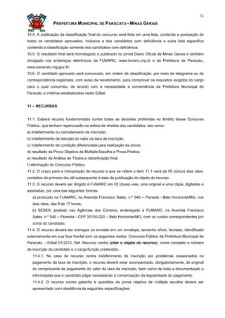 32

                PREFEITURA MUNICIPAL DE PARACATU - MINAS GERAIS

10.4. A publicação da classificação final do concurso será feita em uma lista, contendo a pontuação de
todos os candidatos aprovados, inclusive a dos candidatos com deficiência e outra lista especifica
contendo a classificação somente dos candidatos com deficiência.
10.5. O resultado final será homologado e publicado no jornal Diário Oficial de Minas Gerais e também
divulgado nos endereços eletrônicos da FUMARC, www.fumarc.org.br e da Prefeitura de Paracatu,
www.paracatu.mg.gov.br.
10.6. O candidato aprovado será convocado, em ordem de classificação, por meio de telegrama ou de
correspondência registrada, com aviso de recebimento, para comprovar os requisitos exigidos do cargo
para o qual concorreu, de acordo com a necessidade e conveniência da Prefeitura Municipal de
Paracatu e critérios estabelecidos neste Edital.


11 – RECURSOS


11.1. Caberá recurso fundamentado contra todas as decisões proferidas no âmbito desse Concurso
Público, que tenham repercussão na esfera de direitos dos candidatos, tais como:
a) indeferimento ou cancelamento de inscrição;
b) indeferimento de isenção do valor da taxa de inscrição;
c) indeferimento de condição diferenciada para realização da prova;
d) resultado da Prova Objetiva de Múltipla Escolha e Prova Pratica;
e) resultado da Análise de Títulos e classificação final;
f) eliminação do Concurso Público.
11.2. O prazo para a interposição de recurso a que se refere o item 11.1 será de 05 (cinco) dias úteis,
contados do primeiro dia útil subsequente à data de publicação do objeto do recurso.
11.3. O recurso deverá ser dirigido à FUMARC em 02 (duas) vias, uma original e uma cópia, digitadas e
assinadas, por uma das seguintes formas:
   a) protocolo na FUMARC, na Avenida Francisco Sales, n.º 540 – Floresta - Belo Horizonte/MG, nos
   dias úteis, das 9 às 17 horas;
   b) SEDEX, postado nas Agências dos Correios, endereçado à FUMARC, na Avenida Francisco
   Sales, n.º 540 – Floresta - CEP 30150-220 – Belo Horizonte/MG, com os custos correspondentes por
   conta do candidato.
11.4. O recurso deverá ser entregue ou enviado em um envelope, tamanho ofício, fechado, identificado
externamente em sua face frontal com os seguintes dados: Concurso Público da Prefeitura Municipal de
Paracatu. - Edital 01/2012, Ref. Recurso contra (citar o objeto do recurso), nome completo e número
de inscrição do candidato e o cargo/função pretendido.
   11.4.1. No caso de recurso contra indeferimento de inscrição por problemas ocasionados no
   pagamento da taxa de inscrição, o recurso deverá estar acompanhado, obrigatoriamente, do original
   do comprovante de pagamento do valor da taxa de inscrição, bem como de toda a documentação e
   informações que o candidato julgar necessárias à comprovação da regularidade do pagamento.
   11.4.2. O recurso contra gabarito e questões da prova objetiva de múltipla escolha deverá ser
   apresentado com obediência às seguintes especificações:
 
