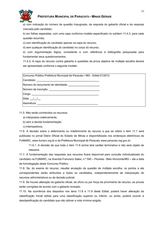 33

               PREFEITURA MUNICIPAL DE PARACATU - MINAS GERAIS

   a) com indicação do número da questão impugnada, da resposta do gabarito oficial e da resposta
   marcada pelo candidato;
   b) em folhas separadas, com uma capa conforme modelo especificado no subitem 11.4.3, para cada
   questão recorrida;
   c) com identificação do candidato apenas na capa do recurso;
   d) sem qualquer identificação do candidato no corpo do recurso;
   e) com argumentação lógica, consistente e com referência à bibliografia pesquisada para
   fundamentar seus questionamentos.
   11.4.3. A capa do recurso contra gabarito e questões da prova objetiva de múltipla escolha deverá
   ser apresentada conforme o seguinte modelo:


   Concurso Público Prefeitura Municipal de Paracatu / MG - Edital 01/2012
   Candidato: __________________________________________
   Número do documento de identidade: _____________________
   Número de inscrição: __________________________________
   Cargo: _____________________________________________
   Data: __/__/__
   Assinatura: _________________________________________


11.5. Não serão conhecidos os recursos:
   a) interpostos coletivamente;
   b) sem a devida fundamentação;
   c) intempestivos.
11.6. A decisão sobre o deferimento ou indeferimento do recurso a que se refere o item 11.1 será
publicada no jornal Diário Oficial do Estado de Minas e disponibilizada nos endereços eletrônicos da
FUMARC, www.fumarc.org.br e da Prefeitura Municipal de Paracatu www.paracatu.mg.gov.br.
        11.6.1. A decisão de que trata o item 11.6 acima terá caráter terminativo e não será objeto de
        reexame.
11.7. A fundamentação das respostas aos recursos ficará disponível para consulta individualizada do
candidato na FUMARC, na Avenida Francisco Sales, n.º 540 – Floresta - Belo Horizonte/MG – até a data
de homologação deste Concurso Público.
11.8. Se, do exame do recurso, resultar anulação da questão de múltipla escolha, os pontos a ela
correspondentes serão atribuídos a todos os candidatos, independentemente de interposição de
recursos administrativos ou de decisão judicial.
11.9. Se houver alteração do gabarito oficial, de ofício ou por força de provimento de recurso, as provas
serão corrigidas de acordo com o gabarito revisado.
11.10. Na ocorrência dos dispostos nos itens 11.8 e 11.9 deste Edital, poderá haver alteração da
classificação inicial obtida para uma classificação superior ou inferior, ou ainda, poderá ocorrer à
desclassificação do candidato que não obtiver a nota mínima exigida.
 