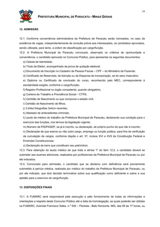 34

                 PREFEITURA MUNICIPAL DE PARACATU - MINAS GERAIS


12. ADMISSÃO


12.1. Conforme conveniência administrativa da Prefeitura de Paracatu serão nomeados, no caso da
existência de vagas, independentemente de consulta prévia aos interessados, os candidatos aprovados,
sendo utilizada, para tanto, a ordem de classificação por cargo/função.
12.2. A Prefeitura Municipal de Paracatu convocará, observado os critérios de oportunidade e
conveniência, o candidato aprovado no Concurso Público, para apresentar os seguintes documentos:
   a) Cédula de Identidade;
   b) Título de Eleitor, acompanhado da prova de quitação eleitoral;
   c) Documento de Inscrição no Cadastro de Pessoa Físicas – CPF – do Ministério da Fazenda;
   d) Certificado de Reservista, de Isenção ou de Dispensa de Incorporação, se do sexo masculino;
   e) Diploma ou Certificado de conclusão do curso, reconhecido pelo MEC, correspondente à
   escolaridade exigida, conforme o cargo/função;
   f) Registro Profissional no órgão competente, quando obrigatório;
   g) Carteira de Trabalho e Previdência Social – CTPS;
   h) Certidão de Nascimento ou que comprove o estado civil;
   i) Certidão de Nascimento de filhos;
   j) 3 (três) fotografias 3x4cm recentes;
   k) Atestado de antecedentes criminais;
   l) Laudo de médico do trabalho da Prefeitura Municipal de Paracatu, declarando sua condição para o
   exercício das funções, nos termos da legislação vigente;
   m) Número de PIS/PASEP, se já é inscrito, ou declaração, de próprio punho de que não é inscrito;
   n) Declaração de que exerce ou não outro cargo, emprego ou função pública, para fins de verificação
   da cumulação de cargos, conforme dispõe o art. 37, incisos XVI e XVII da Constituição Federal e
   Emendas Constitucionais;
   o) Declaração de bens que constituem seu patrimônio.
12.3. Para obtenção do laudo médico de que trata a alínea “l” do item 12.2, o candidato deverá se
submeter aos exames adicionais, realizados por profissionais da Prefeitura Municipal de Paracatu ou por
ele indicados.
12.4. Convocado para admissão, o candidato que se declarou com deficiência será previamente
submetido à perícia médica, realizada por médico do trabalho da Prefeitura Municipal de Paracatu, ou
por ele indicado, que terá decisão terminativa sobre sua qualificação como deficiente e sobre a sua
aptidão para o exercício do cargo/função.


13. DISPOSIÇÕES FINAIS


13.1. A FUMARC será responsável pela execução e pelo fornecimento de todas as informações e
orientações a respeito deste Concurso Público até a data da homologação, as quais poderão ser obtidas
na FUMARC, Avenida Francisco Sales, n.º 540 – Floresta - Belo Horizonte -MG, das 09 às 17 horas, ou
 