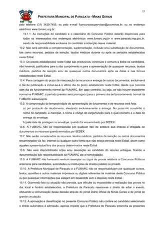 35

                PREFEITURA MUNICIPAL DE PARACATU - MINAS GERAIS

pelo telefone (31) 3429-7455, ou pelo e-mail fconcursossupervisao@pucminas.br, ou no endereço
eletrônico www.fumarc.org.br.
   13.1.1. As instruções do candidato e o calendário do Concurso Público estarão disponíveis para
   todos os interessados nos endereços eletrônicos www.fumarc.org.br e www.paracatu.mg.gov.br,
   sendo de responsabilidade exclusiva do candidato a obtenção desse material.
13.2. Não será admitida a complementação, suplementação, inclusão e/ou substituição de documentos,
tais como recursos, pedidos de isenção, laudos médicos durante ou após os períodos estabelecidos
neste Edital.
13.3. Os prazos estabelecidos neste Edital são preclusivos, contínuos e comuns a todos os candidatos,
não havendo justificativa para o não cumprimento e para a apresentação de quaisquer recursos, laudos
médicos, pedidos de isenção e/ou de quaisquer outros documentos após as datas e nas formas
estabelecidas neste Edital.
13.4. Para contagem do prazo de interposição de recursos e entrega de outros documentos, excluir-se-á
o dia da publicação e incluir-se-á o último dia do prazo estabelecido neste Edital, desde que coincida
com dia de funcionamento normal da FUMARC. Em caso contrário, ou seja, se não houver expediente
normal na FUMARC, o período previsto será prorrogado para o primeiro dia de funcionamento normal da
FUMARC subseqüente.
13.5. A comprovação da tempestividade de apresentação de documentos e de recursos será feita:
   a) por protocolo de recebimento, atestando exclusivamente a entrega. No protocolo constarão o
   nome do candidato, a inscrição, o nome e código do cargo/função para o qual concorre e a data de
   entrega do envelope.
   b) pela data de postagem no envelope, quando for encaminhado por SEDEX.
13.6. A FUMARC não se responsabiliza por qualquer tipo de extravio que impeça a chegada de
documentos ou recursos quando enviados por SEDEX.
13.7. Não serão considerados os recursos, laudos médicos, pedidos de isenção ou outros documentos
encaminhados via fax, internet ou qualquer outra forma que não esteja prevista neste Edital, assim como
aqueles apresentados fora dos prazos determinados neste Edital.
13.8. Não será disponibilizada cópia e/ou devolução ao candidato do recurso entregue, ficando a
documentação sob responsabilidade da FUMARC até a homologação.
13.9. A FUMARC não fornecerá nenhum exemplar ou cópia de provas relativos a Concursos Públicos
anteriores para candidatos, autoridades ou instituições de direitos público ou privado.
13.10. A Prefeitura Municipal de Paracatu e a FUMARC não se responsabilizam por quaisquer cursos,
textos, apostilas e outros materiais impressos ou digitais referentes às matérias deste Concurso Público
ou por quaisquer informações que estejam em desacordo com o disposto neste Edital.
13.11. Ocorrendo fato ou situação não prevista, que dificulte ou impossibilite a realização das provas no
dia, local e horário estabelecidos, a Prefeitura de Paracatu reserva-se o direito de adiar o evento,
efetuando a comunicação dessa decisão através do jornal Diário Oficial de Minas Gerais e de jornal de
grande circulação.
13.12. A aprovação e classificação no presente Concurso Público não confere ao candidato selecionado
o direito automático à admissão, apenas impede que a Prefeitura de Paracatu preencha as presentes
 