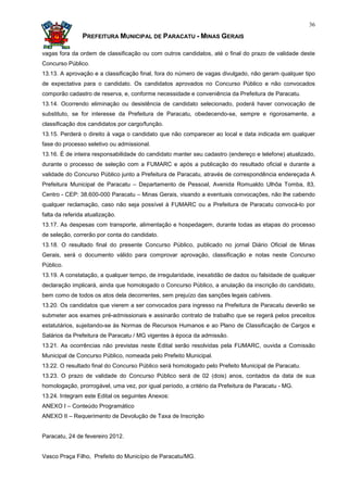 36

                PREFEITURA MUNICIPAL DE PARACATU - MINAS GERAIS

vagas fora da ordem de classificação ou com outros candidatos, até o final do prazo de validade deste
Concurso Público.
13.13. A aprovação e a classificação final, fora do número de vagas divulgado, não geram qualquer tipo
de expectativa para o candidato. Os candidatos aprovados no Concurso Público e não convocados
comporão cadastro de reserva, e, conforme necessidade e conveniência da Prefeitura de Paracatu.
13.14. Ocorrendo eliminação ou desistência de candidato selecionado, poderá haver convocação de
substituto, se for interesse da Prefeitura de Paracatu, obedecendo-se, sempre e rigorosamente, a
classificação dos candidatos por cargo/função.
13.15. Perderá o direito à vaga o candidato que não comparecer ao local e data indicada em qualquer
fase do processo seletivo ou admissional.
13.16. É de inteira responsabilidade do candidato manter seu cadastro (endereço e telefone) atualizado,
durante o processo de seleção com a FUMARC e após a publicação do resultado oficial e durante a
validade do Concurso Público junto a Prefeitura de Paracatu, através de correspondência endereçada A
Prefeitura Municipal de Paracatu – Departamento de Pessoal, Avenida Romualdo Ulhôa Tomba, 83,
Centro - CEP: 38.600-000 Paracatu – Minas Gerais, visando a eventuais convocações, não lhe cabendo
qualquer reclamação, caso não seja possível à FUMARC ou a Prefeitura de Paracatu convocá-lo por
falta da referida atualização.
13.17. As despesas com transporte, alimentação e hospedagem, durante todas as etapas do processo
de seleção, correrão por conta do candidato.
13.18. O resultado final do presente Concurso Público, publicado no jornal Diário Oficial de Minas
Gerais, será o documento válido para comprovar aprovação, classificação e notas neste Concurso
Público.
13.19. A constatação, a qualquer tempo, de irregularidade, inexatidão de dados ou falsidade de qualquer
declaração implicará, ainda que homologado o Concurso Público, a anulação da inscrição do candidato,
bem como de todos os atos dela decorrentes, sem prejuízo das sanções legais cabíveis.
13.20. Os candidatos que vierem a ser convocados para ingresso na Prefeitura de Paracatu deverão se
submeter aos exames pré-admissionais e assinarão contrato de trabalho que se regerá pelos preceitos
estatutários, sujeitando-se às Normas de Recursos Humanos e ao Plano de Classificação de Cargos e
Salários da Prefeitura de Paracatu / MG vigentes à época da admissão.
13.21. As ocorrências não previstas neste Edital serão resolvidas pela FUMARC, ouvida a Comissão
Municipal de Concurso Público, nomeada pelo Prefeito Municipal.
13.22. O resultado final do Concurso Público será homologado pelo Prefeito Municipal de Paracatu.
13.23. O prazo de validade do Concurso Público será de 02 (dois) anos, contados da data de sua
homologação, prorrogável, uma vez, por igual período, a critério da Prefeitura de Paracatu - MG.
13.24. Integram este Edital os seguintes Anexos:
ANEXO I – Conteúdo Programático
ANEXO II – Requerimento de Devolução de Taxa de Inscrição


Paracatu, 24 de fevereiro 2012.


Vasco Praça Filho, Prefeito do Município de Paracatu/MG.
 