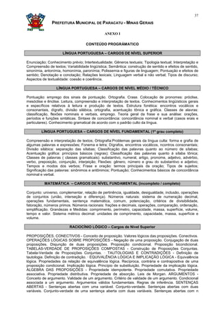 37

               PREFEITURA MUNICIPAL DE PARACATU - MINAS GERAIS

                                               ANEXO I

                                    CONTEÚDO PROGRÁMATICO

                     LÍNGUA PORTUGUESA – CARGOS DE NÍVEL SUPERIOR

Enunciação; Conhecimento prévio; Intertextualidade; Gêneros textuais; Tipologia textual; Interpretação e
Compreensão de textos; Variabilidade lingüística; Semântica: construção de sentido e efeitos de sentido,
sinonímia, antonímia, homonímia, paronímia; Polissemia e figuras de linguagem; Pontuação e efeitos de
sentido; Denotação e conotação; Relações lexicais; Linguagem verbal e não verbal; Tipos de discurso;
Aspectos de textualidade: coesão e coerência.

                  LÍNGUA PORTUGUESA – CARGOS DE NÍVEL MÉDIO / TÉCNICO

Pontuação: emprego dos sinais de pontuação. Ortografia. Crase. Colocação de pronomes: próclise,
mesóclise e ênclise. Leitura, compreensão e interpretação de textos. Conhecimentos lingüísticos gerais
e específicos relativos à leitura e produção de textos. Estrutura fonética: encontros vocálicos e
consonantais, dígrafo, divisão silábica, ortografia, acentuação tônica e gráfica. Classes de alavras:
classificação, flexões nominais e verbais, emprego. Teoria geral da frase e sua análise: orações,
períodos e funções sintáticas. Sintaxe de concordância: concordância nominal e verbal (casos erais e
particulares). Conhecimento gramatical de acordo com o padrão culto da língua.

         LÍNGUA PORTUGUESA – CARGOS DE NÍVEL FUNDAMENTAL (1º grau completo)

Compreensão e interpretação de textos; Ortografia:Problemas gerais da língua culta: forma e grafia de
algumas palavras e expressões; Fonema e letra; Dígrafos, encontros vocálicos, ncontros consonantais;
Divisão silábica: separação das sílabas; Classificação das palavras quanto ao número de sílabas;
Acentuação gráfica: princípios básicos (regras); Classificação das palavras quanto à sílaba tônica;
Classes de palavras ( classes gramaticais): substantivo, numeral, artigo, pronome, adjetivo, advérbio,
verbo, preposição, conjunção, interjeição; Flexões: gênero, número e grau do substantivo e adjetivo;
Tempos e modos dos verbos; Frase e oração: termos principais da oração; Tipos de sujeitos;
Significação das palavras: sinônimos e antônimos; Pontuação; Conhecimentos básicos de concordância
nominal e verbal.

          MATEMÁTICA – CARGOS DE NÍVEL FUNDAMENTAL (incompleto / completo)

Conjunto: universo, complementar, relação de pertinência, igualdade, desigualdade, inclusão, operações
de conjuntos (união, interseção e diferença). Números naturais: sistema de numeração decimal,
operações fundamentais, sentença matemática, comum, potenciação, critérios de divisibilidade,
fatoração, números primos. Números racionais: frações e decimais, operações, comparação, ordenação,
simplificação. Grandezas e Medidas: comprimento, perímetro, capacidade, massa, superfície, volume,
tempo e valor. Sistema métrico decimal: unidades de comprimento, capacidade, massa, superfície e
volume.

                          RACIOCÍNIO LÓGICO – Cargos de Nível Superior

PROPOSIÇÕES. CONECTIVOS - Conceito de proposição. Valores lógicos das proposições. Conectivos.
OPERAÇÕES LÓGICAS SOBRE PROPOSIÇÕES - Negação de uma proposição. Conjugação de duas
proposições. Disjunção de duas proposições. Proposição condicional. Proposição bicondicional.
TABELAS-VERDADE DE PROPOSIÇÕES COMPOSTAS - Construção de Proposições Conjuntas.
Tabela-Verdade de Proposições Conjuntas. · TAUTOLOGIAS E CONTRADIÇÕES - Definição de
tautologia. Definição de contradição. · EQUIVALÊNCIA LÓGICA E IMPLICAÇÃO LÓGICA - Equivalência
lógica. Propriedades da relação de equivalência lógica. Recíproca, contrária e contrapositiva de uma
proposição condicional. Implicação lógica. Princípio de substituição. Propriedade da implicação lógica.
ÁLGEBRA DAS PROPOSIÇÕES - Propriedade idempotente. Propriedade comutativa. Propriedade
associativa. Propriedade distributiva. Propriedade de absorção. Leis de Morgan. ARGUMENTOS -
Conceito de argumento. Validade de um argumento. Critério de validade de um argumento. Condicional
associada a um argumento. Argumentos válidos fundamentais. Regras de inferência. SENTENÇAS
ABERTAS - Sentenças abertas com uma variável. Conjunto-verdade. Sentenças abertas com duas
variáveis. Conjunto-verdade de uma sentença aberta com duas variáveis. Sentenças abertas com n
 