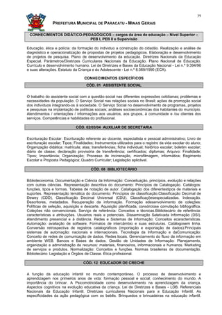 39

               PREFEITURA MUNICIPAL DE PARACATU - MINAS GERAIS

 CONHECIMENTOS DIDÁTICO-PEDAGÓGICOS – cargos da área de educação – Nível Superior –
                           PEB I, PEB II e Supervisão

Educação, ética e polícia: da formação do individuo a construção do cidadão. Realização e análise de
diagnóstico e operacionalização de propostas de projetos pedagógicos. Elaboração e desenvolvimento
de projetos de pesquisa. Plano de desenvolvimento da educação. Diretrizes Nacionais da Educação
Especial. Parâmetros/Diretrizes Curriculares Nacionais da Educação. Plano Nacional de Educação.
Currículo e desenvolvimento humano. Lei de Diretrizes e Bases da Educação Nacional - Lei n.º 9.394/96
e suas alterações. Estatuto da Criança e do Adolescente - Lei n.º 8.069/1990 (ECA).

                                   CONHECIMENTOS ESPECÍFICOS
                                    CÓD. 01 ASSISTENTE SOCIAL


O trabalho do assistente social com a questão social nas diferentes expressões cotidianas; problemas e
necessidades da população. O Serviço Social nas relações sociais no Brasil; ações de promoção social
dos indivíduos integrando-os à sociedade. O Serviço Social no desenvolvimento de programas, projetos
e pesquisas na implantação de políticas sociais; análises socioeconômicas dos habitantes do município.
Atendimentos / orientações / informações aos usuários, aos grupos, à comunidade e /ou clientes dos
serviços. Competências e habilidades do profissional.

                              CÓD. 02/03/04 AUXILIAR DE SECRETARIA


Escrituração Escolar: Escrituração referente ao docente, especialista e pessoal administrativo; Livro de
escrituração escolar; Tipos; Finalidades; Instrumentos utilizados para o registro da vida escolar do aluno;
Organização didática: matrícula; atas; transferências; ficha individual; histórico escolar; boletim escolar;
diário de classe; declaração provisória de transferência; certificados; diplomas; Arquivo: Finalidade;
Tipos; Importância; Organização; Processo de incineração, microfilmagem, informática; Regimento
Escolar e Proposta Pedagógica; Quadro Curricular; Legislação aplicável.

                                       CÓD. 08 BIBLIOTECÁRIO


Biblioteconomia, Documentação e Ciência da Informação: Conceituação, princípios, evolução e relações
com outras ciências. Representação descritiva do documento: Princípios de Catalogação. Catálogos:
funções, tipos e formas. Tabelas de notação de autor. Catalogação dos diferentestipos de materiais e
suportes. Representação temática do documento: Princípios de classificação.Classificação Decimal de
Dewey (CDD), Classificação Decimal Universal (CDU). Classificaçõesespecializadas. Indexação.
Descritores, metadados. Recuperação da informação. Formação edesenvolvimento de coleções:
Políticas de seleção, aquisição e descarte. Aquisição planificada, consórciose comutação bibliográfica.
Coleções não convencionais. Serviço de referência: Conceitos e técnicas.Bibliotecário de referência:
características e atribuições. Usuários reais e potenciais. Disseminação Seletivada Informação (DSI).
Atendimento presencial e à distância. Redes e Sistemas de Informação: Conceitos ecaracterísticas.
Automação: avaliação de software. Formatos de intercâmbio e suas estruturas. Catálogosem linha.
Conversão retrospectiva de registros catalográficos (importação e exportação de dados).Principais
sistemas de automação: nacionais e internacionais. Tecnologia da Informação e daComunicação:
Conceito de redes de comunicação de dados. Redes locais. Gerenciamento do fluxo da informação em
ambiente WEB. Bancos e Bases de dados. Gestão de Unidades de Informação: Planejamento,
organização e administração de recursos: materiais, financeiros, informacionais e humanos. Marketing
de serviços e produtos. Normalização: Conceitos e funções. Normas brasileiras de documentação.
Bibliotecário: Legislação e Órgãos de Classe. Ética profissional.

                                   CÓD. 12 EDUCADOR DE CRECHE


A função da educação infantil no mundo contemporâneo. O processo de desenvolvimento e
aprendizagem nos primeiros anos de vida: formação pessoal e social; conhecimento do mundo. A
importância do brincar. A Psicomotricidade como desenvolvimento na aprendizagem da criança.
Aspectos cognitivos na evolução educativa da criança. Lei de Diretrizes e Bases - LDB. Referenciais
Nacionais da Educação Infantil. Diretrizes curriculares Nacionais para a Educação Infantil. As
especificidades da ação pedagógica com os bebês. Brinquedos e brincadeiras na educação infantil.
 