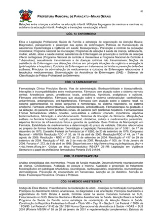 40

               PREFEITURA MUNICIPAL DE PARACATU - MINAS GERAIS

Relações entre crianças e adultos na educação infantil. Múltiplas linguagens de meninos e meninas no
cotidiano da educação infantil. Avaliação e transições na educação infantil.

                                        CÓD. 13 ENFERMEIRO


Ética e Legislação Profissional; Saúde da Família e estratégia de organização da Atenção Básica;
Diagnóstico, planejamento e prescrição das ações de enfermagem; Políticas de Humanização da
Assistência; Epidemiologia e vigilância em saúde; Biossegurança / Prevenção e controle da população
microbiana; Programa nacional de imunização; Programas de Atenção à saúde da criança, adolescente,
mulher, adulto, idoso e saúde mental; Assistência de Enfermagem na prevenção e controle de doenças
infecto contagiosas (Programa Nacional de controle à Hanseníase e Programa Nacional de Controle à
Tuberculose), sexualmente transmissíveis e de doenças crônicas não transmissíveis; Noções de
assistência de Enfermagem nas alterações clínicas em principais situações de urgência e emergência
(pré-hospitalar e hospitalar); Cuidados de Enfermagem em tratamentos de feridas e prevenção de lesões
cutâneas; Princípios da administração de medicamentos e cuidados de Enfermagem relacionados à
terapêutica medicamentosa; Sistematização da Assistência de Enfermagem (SAE) - Sistemas de
Classificação da Prática Profissional do Enfermeiro.

                                       CÓD. 14 FARMACEUTICO

Farmacologia Clínica Princípios Gerais. Vias de administração. Biodisponibilidade e bioequivalência.
Interações e incompatibilidades entre medicamentos. Fármacos com atuação sobre o sistema nervoso
central: Anestésicos gerais, anestésicos locais, ansiolíticos, hipnóticos, analgésicos e opióides.
Fármacos anti-inflamatórios. Fármacos que atuação sobre o sistema cardiovascular: cardiotônicos,
antiarrítmicos, antianginosos, anti-hipertensivos. Fármacos com atuação sobre o sistema renal, no
sistema gastrointestinal, no tecido sanguíneo e hemoterapia, no sistema respiratório, no sistema
endócrino. Fármacos antimicrobianos, quimioterápicos, antineoplásicos. Fármacoterapia na gestação e
na lactação, do paciente com problemas renais, do paciente com problemas hepáticos. Farmacotécnica
Formas farmacêuticas sólidas, líquidas, semi-sólidas e estéreis: conceito, importância, aspectos
 biofarmacêuticos, fabricação e acondicionamento. Sistemas de liberação de fármacos. Manipulações
 estéreis na farmácia hospitalar: nutrição parenteral, citotóxicos, colírios e medicamentos parenterais.
 Aspectos técnicos de infra-estrutura física e garantia de qualidade. Boas Práticas de Manipulação em
 Farmácia. Estabilidade de medicamentos e determinação do prazo de validade. Cálculos relacionados
 ao preparo de formas farmacêuticas. Deontologia e Legislação Farmacêutica Lei nº 5.991, de 17 de
 dezembro de 1973, Conselho Federal de Farmácia Lei nº 6360, de 23 de setembro de 1976, Congresso
 Nacional – ANVISA Resolução RDC nº 33, de 19 de abril de 2000. Resolução-RDC nº 44, de 17 de
 agosto de 2009. Resolução - RDC nº 220 de 23 de setembro de 2004. Resolução nº 417 de 29 de
 setembro de 2004. Resolução nº 461, de 2 de maio de 2007. Resolução nº 500, de 19 de Janeiro de
 2009. Portaria nº. 272, de 8 de abril de 1998. Disponíveis em:< http://www.crfmg.org.br/legislacao.php> e
 <http://www.cff.org.br>. Código de ética Farmacêutico RE-CFF 291/96 Legislação em Vigilância
 Sanitária e o papel do profissional farmacêutico Portaria SVS 344/98.

                                      CÓD. 15 FISIOTERAPEUTA

Análise cinesiológica dos movimentos. Provas de função muscular. Desenvolvimento neuropsicomotor
da criança. Cinesioterapia. Avaliação de postura e marcha. Avaliação e prescrição de tratamento
fisioterapêutico em patologias ortopédicas, neurológicas, cardiovasculares, respiratórias, reumatológicas,
dermatológicas. Prevenção de incapacidade em hanseníase. Atenção ao pé diabético. Atenção ao
Idoso. Fisioterapia Preventiva. Órteses e Próteses.

                                   CÓD. 16 MÉDICO ANESTESISTA

Código de Ética Médica; Preenchimento da Declaração de óbito; - Doenças de Notificação Compulsória;
Princípios do Atendimento Clínico anamenese, no diagnóstico e na orientação; Princípios doutrinários e
organizativos do SUS: Direito à saúde, Controle social na saúde, Recursos humanos no SUS,
Financiamento no SUS, Reforma Sanitária e Modelos Assistenciais de Saúde. Atenção Básica à Saúde:
Programa de Saúde da Família como estratégia de reorientação da Atenção Básica à Saúde.
Constituição da República Federativa do Brasil – Título VIII – Cap. II – Seção II. Lei Federal n° 8080 de
19/09/90. Lei Federal n° 8142 de 28/12/90 Norma Ope racional da Assistência à Saúde - NOAS – SUS
2001 (Portaria MS/GM nº 95 de 26 de janeiro de 2001 e regulamentação complementar). Estatuto do
 