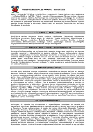 41

               PREFEITURA MUNICIPAL DE PARACATU - MINAS GERAIS

Idoso – Lei Federal nº 10.741 de 01/10/03 - Título II – capítulo IV. Estatuto da Criança e do Adolescente
– Lei Federal 8.069 de 13/07/90 – Título II – capítulo I. Física e anestesia. Fármaco-cinética e fármaco-
dinâmica da anestesia inalatória. Farmacologia dos anestésicos locais. Farmacologia dos anestésicos
venosos e inalatórios. Ventilação artificial. Anestesia em pediatria. Anestesia em urgências. Anestesia
em obstetrícia e ginecologia. Anestesia em neurocirurgia. Anestesia em cirurgia pulmonar e cardio-
vascular. Parada cardíaca e reanimação. Monitorização em anestesia. Sistema nervoso autônomo.
Complicação da anestesia.



                                 CÓD. 17 MÉDICO CARDIOLOGISTA

Insuficiência cardíaca congestiva. Arritmia cardíaca. Valvulopatias. Endocardites. Dislipidemias.
Insuficiência coronariana. Infarto agudo do miocárdio. Terapia trombolítica. Miocardiopatias e
miocardites. Doenças pericárdicas. Embolia pulmonar. Febre reumática. Gravidez e doença
cardiovascular. Eletrocardiografia. Cardiologia nuclear. Cateterização cardíaca. Ecocardiografia.
Angioplastia coronariana. Marcapasso cardíaco. Terapia anticoagulante.

                   CÓD. 18 MÉDICO CARDIOLOGISTA – CIRURGIÃO VASCULAR

Considerações fundamentais: pré e pós-operatório; respostas endócrinas e metabólicas aos traumas;
reposição nutricional e hidroeletrolítica do paciente cirúrgico. Trauma; politraumatismo; choque;
infecções e complicações em cirurgia. Cicatrização das feridas e cuidados com drenos e curativos.
Anatomia Médico Cirúrgica do Sistema Vascular. Vias de acesso em Cirurgia Vascular. Obstrução
Arterial Aguda. Aneurismas rôtos de Aorta Abdominal. Aneurismas de Aorta Torácica e
Toracoabdominal. Anticoagulantes. Tratamento Clínico da Aterosclerose Periférica. Trombose Venosa
Profunda. Tromboembolismo Pulmonar. Avaliação Pré e pós -operatória do paciente Vascular. Infecção
em próteses Vasculares.

                                CÓD. 19 MÉDICO CIRURGIÃO GERAL

Abdome agudo; Anatomia, fisiologia, propedêutica e terapêutica nas principais afecções de: esôfago,
estômago, diafragma, duodeno, intestinos delgado e grosso, tireóide e paratireóide, tumores da cabeça
e pescoço, cavidade peritoneal, apêndice, hérnias parietais, fígado, âncreas, vias biliares, hipertensão
porta e baço; Antibiótico-profilaxia em cirurgia; Atendimento a parada cardiorespiratória; Atendimento
inicial ao paciente cirúrgico com insuf respiratória aguda e choque; Cicatrização; Cirurgia Ambulatorial:
Cirurgia da unha; Complicações cirúrgicas; Conhecimentos básicos de anestesiologia; Cuidados pré, per
e pós-operatórios em cirurgia; Curativos; Ética e legislação profissional;Fisiologia e distúrbios do
equilíbrio hidroeletrolítico e ácido-básico; Hidratação venosa pós-operatória;Imunização em cirurgia;
Infecções cirúrgicas;Infecções inespecíficas;Manejo e atendimento inicial ao politraumatizado; avaliação
primária, segundária, FAST e outros métodos propedêuticos;Morte encefálica - diagnóstico e
legislação;Nutrição em cirurgia;Política Nacional de atenção as urgências; Pré, per e pós-operatório em
cirurgia, incluindo situações especiais;Principios de assistência ventilatória;Princípios do atendimento
pré-hospitalar;Punções e biópsias;Resposta endócrinometabólica ao trauma;TCE: atendimento inicial ao
paciente com trauma cranioencefálico; Trauma;Traumatismos superficiais;Traumatismos torácicos,
abdominais e tóraco-abdominais.

                                  CÓD. 20 MÉDICO CLINICO GERAL

Abordagem do paciente com linfadenopatia e esplenomegalia; Abordagem do paciente com
sangramento e trombose; Abordagem inicial do trauma Acidentes com animais peçonhentos; Alcoolismo
e Tabagismo; Alergia medicamentosa e à picadas de insetos;. Alimentação; Obesidade; Anafilaxia;
Desnutrição; Anemias;. Antibioticoterapia; Artrite reumatóide;Aspectos básicos do diagnóstico por
imagem; Atendimento à parada cardiorrespiratória; Assistência ventilatória; Instabilidade hemodinâmica;
Demências; Dengue; Diabetes mellitus; Diagnóstico diferencial das adenomegalias; Dislipidemias;
Distúrbios da tireóide; Distúrbios hidroeletrolíticos e acidobásicos.. Doença inflamatória pélvica e a dor
pélvica;Doença pulmonar obstrutiva crônica; Asma; Pneumonias; Afecções respiratórias agudas;
Doenças cloridopépticas (Úlcera Péptica, DRE);Doenças infectocontagiosas: Influenza H1NI; Gripe e
Resfriado;. Doenças sexualmente transmissíveis (abordagem sindrômica); AIDS; Dor abdominal;
Diarréia; Parasitoses intestinais, Esquistossomose; Constipação intestinal;Dorsalgia e cervicoalgias;
Emergências clínicas e cirúrgicas. Exames complementares invasivos e não-invasivos de uso corriqueiro
 