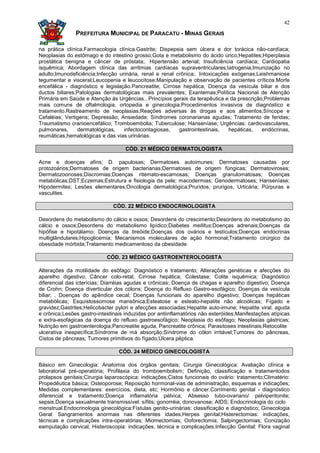 42

               PREFEITURA MUNICIPAL DE PARACATU - MINAS GERAIS

na prática clínica.Farmacologia clínica.Gastrite; Dispepsia sem úlcera e dor torácica não-cardíaca;
Neoplasias do estômago e do intestino grosso;Gota e metabolismo do ácido úrico;Hepatites;Hiperplasia
prostática benigna e câncer de próstata;. Hipertensão arterial; Insuficiência cardíaca; Cardiopatia
isquêmica; Abordagem clínica das arritmias cardíacas supraventriculares;Iatrogenia;Imunização no
adulto;Imunodeficiência;Infecção urinária, renal e renal crônica;. Intoxicações exógenas;Leishmaniose
tegumentar e visceral;Leucopenia e leucocitose;Manipulação e observação de pacientes críticos.Morte
encefálica - diagnóstico e legislação.Pancreatite; Cirrose hepática; Doença da vesícula biliar e dos
ductos biliares;Patologias dermatológicas mais prevalentes; Exantemas;Política Nacional de Atenção
Primária em Saúde e Atenção às Urgências.. Princípios gerais da terapêutica e da prescrição;Problemas
mais comuns de oftalmologia, ortopedia e ginecologia;Procedimentos invasivos de diagnóstico e
tratamento.Rastreamento de neoplasias;Reações adversas às drogas e aos alimentos;Síncope e
Cefaléias; Vertigens; Depressão; Ansiedade; Síndromes coronarianas agudas; Tratamento de feridas;
Traumatismo cranioencefálico; Tromboembolia; Tuberculose; Hanseníase; Urgências: cardiovasculares,
pulmonares,     dermatológicas,    infectocontagiosas,    gastrointestinais,   hepáticas,  endócrinas,
reumáticas,hematológicas e das vias urinárias.

                                    CÓD. 21 MÉDICO DERMATOLOGISTA

Acne e doenças afins; D. papulosas; Dermatoses autoimunes; Dermatoses causadas por
protozoários;Dermatoses de origem bacterianas;Dermatoses de origem fúngicas; Dermatoviroses;
Dermatozoonoses;Discromias;Doenças ritemato-escamosas; Doenças granulomatosas; Doenças
metabólicas;DST;Eczemas;Estrutura e fisiologia da pele; macodermias; Genodermatoses; Hanseníase;
Hipodermites; Lesões elementares;Oncologia dermatológica;Pruridos, prurigos, Urticária; Púrpuras e
vasculites.

                               CÓD. 22 MÉDICO ENDOCRINOLOGISTA

Desordens do metabolismo do cálcio e ossos; Desordens do crescimento;Desordens do metabolismo do
cálcio e ossos;Desordens do metabolismo lipídico;Diabetes mellitus;Doenças adrenais;Doenças da
hipófise e hipotálamo; Doenças da tireóide;Doenças dos ovários e testículos;Doenças endócrinas
multiglândulares;Hipoglicemia; Mecanismos moleculares de ação hormonal;Tratamento cirúrgico da
obesidade mórbida;Tratamento medicamentoso da obesidade.

                            CÓD. 23 MÉDICO GASTROENTEROLOGISTA

Alterações da motilidade do esôfago: Diagnóstico e tratamento; Alterações genéticas e afecções do
aparelho digestivo; Câncer colo-retal; Cirrose hepática; Colestase; Colite isquêmica; Diagnóstico
diferencial das icterícias; Diarréias agudas e crônicas; Doença de chagas e aparelho digestivo; Doença
de Crohn; Doença diverticular dos cólons; Doença do Refluxo Gastro-esofágico; Doenças da vesícula
biliar; . Doenças do apêndice cecal; Doenças funcionais do aparelho digestivo; Doenças hepáticas
metabólicas; Esquistossomose mansônica;Esteatose e esteato-hepatite não alcoólicas; Fígado e
gravidez;Gastrites;Helicobacter pylori e afecções associadas;Hepatite auto-imune; Hepatite viral: aguda
e crônica;Lesões gastro-intestinais induzidas por antiinflamatórios não esteróides;Manifestações atípicas
e extra-esofágicas da doença do refluxo gastroesofágico; Neoplasia do esôfago; Neoplasias gástricas;
Nutrição em gastroenterologia;Pancreatite aguda, Pancreatite crônica; Parasitoses intestinais;Retocolite
ulcerativa inespecífica;Síndrome de má absorção;Síndrome do cólon irritável;Tumores do pâncreas,
Cistos de pâncreas; Tumores primitivos do fígado;Úlcera péptica.

                                 CÓD. 24 MÉDICO GINECOLOGISTA

Básico em Ginecologia: Anatomia dos órgãos genitais; Cirurgia Ginecológica: Avaliação clínica e
laboratorial pré-operatória; Profilaxia do tromboembolism; Definição, classificação e tratamentodos
prolapsos genitais;Cirurgia laparoscópica: indicações;Cistos funcionais do ovário: tratamento;Climatério:
Propedêutica básica; Osteoporose; Reposição hormonal-vias de administração, esquemas e indicações;
Medidas complementares: exercícios, dieta, etc; Hormônio e câncer.Corrimento genital - diagnóstico
diferencial e tratamento;Doença inflamatória pélvica; Absesso tubo-ovariano/ pelviperitonite;
sepsis.Doença sexualmente transmissível: sífilis; gonorréia, donovanose; AIDS; Endocrinologia do ciclo
menstrual.Endocrinologia ginecológica:Fístulas genito-urinárias: classificação e diagnóstico; Ginecologia
Geral: Sangramentos anormais nas diferentes idades;Herpes genital;Histerectomias: indicações,
técnicas e complicações intra-operatórias; Miomectomias; Ooforectomia; Salpingectomias; Conização
eamputação cervical; Histeroscopia: indicações, técnica e complicações.Infecção Genital: Flora vaginal
 
