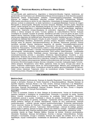 43

               PREFEITURA MUNICIPAL DE PARACATU - MINAS GERAIS

normal;Infecção pelo papilomavírus: diagnóstico e tratamento;Infecções Vaginais: bacterianas, por
gardenerella, por tricomonas e por cândida;Intercorrências Clínicocirúrgicas no Ciclo Gravídico-pueperal:
Hipertensão arterial; Endocrinopatias; Diabetes; Tromboembolismo;Cardiopatias; Hematopatias;
Doenças do colágeno; Nefropatias; Infecções urinárias; DST/AIDS; Toxoplasmose; Rubéola;
Sífilis;Lesões precursoras do câncer do colo: diagnóstico; Interpretação da citologia oncótica;Massas
pélvicas: conduta na adolescente, na idade reprodutiva e na gestação;Mastologia: Exames de imagem
Mamografia e ultrasonografia; Alterações funcionais benignas; Mastalgia; Derrame papilar; Neoplasia
genital: Lesões benignas da vulva; Neoplasias benignas da vulva e da vagina; Neoplasias malignas da
vulva e da vagina:diagnóstico e tratamento;Neoplasias do colo uterino: epidemiologia, diagnóstico,
estadiamento, tratamento cirúrgico;Neoplasias do endométrio: diagnóstico e tratamento; Tumores
sólidos e císticos benignos do ovário; Tumores epiteliais do ovário;Obstetrícia Normal: Evolução
cronológica do concepto; Duração da gravidez; Assistência pré-natal; Curva de ganho de peso; Curva
dealtura uterina; Vitaminas; Drogas na gravidez; Imunização; Avaliação da maturidade fetal; Contrações
uterinas para diagnóstico de trabalhode parto; Mecanismos do parto; Assistência ao parto; Partograma;
Avaliação da vitalidade fetal intraparto; Indução do parto; Puerpério; Lactação; Planejamento familiar no
pós-parto;Patologia Obstétrica: Abortamento; gravidez ectópica; Neoplasia trofoblástica gestacional;
Inserção baixa da placenta; Descolamentoprematuro da placenta; Hiperemese gravídica; Doença
hemolítica perinatal; Doença hipertensiva específica da gravidez; Incompetênciaistmo-cervical;
Amniorrexe prematura; Gravidez prolongada; Crescimento intra-uterino retardado; Oligoâmnio e
polidrâmnio; Roturauterina; Tocotraumatismo materno e fetal; Infecção puerperal; Mastite; Mortalidade
materna; mortalidade perinatal e neonatal; Psicosepuerperal;Propedêutica subsidiária em obstetrícia:
ultra-sonografia, cardiotocografia, dopplervelocimetria; Perfil biofísico fetal;Puberdade - modificações
físicas e hormonais normais; Puberdade precoce; Hemorragia uterina disfuncional; Tensão pré-
menstrual;Amenorréia primária e secundária; Síndromes hiperandrogênicas: hirsutismo e acne;
Galactorréia; Síndrome dos ovários policísticos;Genitália ambígua; Reprodução Humana: Investigação
básica do casal infértil; Fatores feminínos e masculinos; Indução da ovulação; Abortamento derepetição;
Eficiência dos métodos anticoncepcionais; Métodos anticoncepcionais não hormonais: comportamentais,
de barreira, DIU;Anticoncepção cirúrgica- técnicas, indicações, e reversão- implicações legais; Tumores
sólidos benignos: fibroadenoma, tumor filóide, papilomas; Cistos da mama; Cirurgia para câncer de
mama; Tratamento sistêmicopara câncer de mama;Uroginecologia: Métodos para investigações das
disfunções do trato urinário inferior; Incontinência urinária de esforço genuína;Instabilidade do detrusor;
Cistite crônica intersticial; Tratamento clínico da incontinência urinária; Tratamento cirúrgico da
incontinênciaurinária; Infecções do trato urinário.

                                     CÓD. 25 MÉDICO GERIATRA

Medicina Geral:
Doenças do Aparelho Cardiovascular. Doenças do Aparelho Respiratório. Pneumonias. Transfusões de
sangue e derivados. Doenças do Tecido Conjuntivo e Musculoesqueléticas. Afecções Doenças do
Aparelho Digestivo. Doenças Renais e do Trato Urinário. Doenças Endócrinas e do Metabolismo.
Doenças Hematológicas e Oncológicas Doenças Neurológicas. Doenças Psiquiátricas. Doenças
Infecciosas. Doenças Dermatológicas. Doenças Oculares. Doenças do Nariz, Ouvido e Garganta.
Ginecologia e Obstetrícia. Doenças Reumatológicas.
Específico:
O idoso na sociedade. Estatuto do Idoso. Biologia do Envelhecimento. Teorias do Envelhecimento.
Aspectos biológicos e fisiológicos do envelhecimento. Prevenção e promoção da saúde. Geriatria
Básica. Exames complementares e instrumentos de avaliação. Déficit cognitivo. Demências.
Instabilidade postural e quedas. Imobilidade e úlceras de pressão. Incontinência urinária e fecal.
Iatrogenia e farmacologia em geriatria. Cardiologia – hipertensão arterial, sistêmica, arritmias, doença
arterial periférica, doenças da carótida. Aterosclerose. Fatores de risco cardiovascular. Doenças
cerebrovasculares – acidente vascular cerebral isquêmico/hemorrágico. Síndromes parkinsonianas.
Tremor essencial. Doença de Parkinson. Pneumologia – pneumonias, doença pulmonar obstrutiva
crônica e asma. Embolia pulmonar. Tuberculose. Gastroenterologia – doenças do esôfago, gastrites,
úlceras péptica e gástrica, doenças do fígado, doenças dos intestinos. Urologia – hiperplasia prostática.
Prostatite. Disfunção erétil. Doenças osteoarticulares: osteoporose, osteomalácia, osteoartrose, artrite
rematóide, doença de Paget. Diabetes Mellitus. Doenças da tireóide. Síndrome plurimetabólica.
Obesidade. Neoplasias. Doenças dermatológicas. Anemias e doenças mieloproliferativas. Nutrição.
Infecções e imunizações. Cirurgia e anestesia. Doenças dos órgãos dos sentidos. Sono no idoso.
Reabilitação. Equipe multidisciplinar, modalidades de atendimento. Cuidados paliativos e ao final da
vida.
 