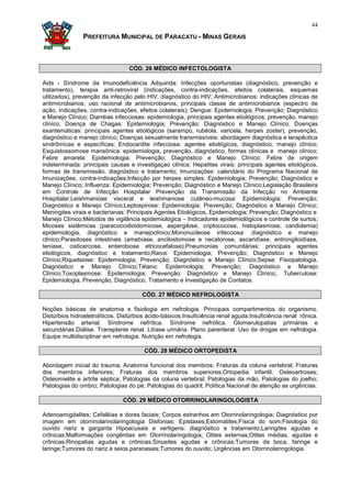 44

                PREFEITURA MUNICIPAL DE PARACATU - MINAS GERAIS



                                  CÓD. 26 MÉDICO INFECTOLOGISTA

Aids - Síndrome da Imunodeficiência Adquirida: Infecções oportunistas (diagnóstico, prevenção e
tratamento), terapia anti-retroviral (indicações, contra-indicações, efeitos colaterais, esquemas
utilizados), prevenção da infecção pelo HIV, diagnóstico do HIV; Antimicrobianos: indicações clínicas de
antimicrobianos, uso racional de antimicrobianos, principais classe de antimicrobianos (espectro de
ação, indicações, contra-indicações, efeitos colaterais); Dengue: Epidemiologia; Prevenção; Diagnóstico
e Manejo Clínico; Diarréias infecciosas: epidemiologia, principais agentes etiológicos, prevenção, manejo
clínico; Doença de Chagas: Epidemiologia; Prevenção; Diagnóstico e Manejo Clínico; Doenças
exantemáticas: principais agentes etiológicos (sarampo, rubéola, varicela, herpes zoster), prevenção,
diagnóstico e manejo clínico; Doenças sexualmente transmissíveis: abordagem diagnóstica e terapêutica
sindrômicas e específicas; Endocardite infecciosa: agentes etiológicos, diagnóstico, manejo clínico;
Esquistossomose mansônica: epidemiologia, prevenção, diagnóstico, formas clínicas e manejo clínico;
Febre amarela: Epidemiologia; Prevenção; Diagnóstico e Manejo Clínico; Febre de origem
indeterminada: principais causas e investigaçao clínica; Hepatites virais: principais agentes etiológicos,
formas de transmissão, diagnóstico e tratamento; Imunizações: calendário do Programa Nacional de
Imunizações, contra-indicações;Infecção por herpes simples: Epidemiologia; Prevenção; Diagnóstico e
Manejo Clínico; Influenza: Epidemiologia; Prevenção; Diagnóstico e Manejo Clínico;Legislação Brasileira
em Controle de Infecção Hospitalar Prevenção da Transmissão da Infecção no Ambiente
Hospitalar;Leishmaniose visceral e leishmaniose cutâneo-mucosa: Epidemiologia; Prevenção;
Diagnóstico e Manejo Clínico;Leptospirose: Epidemiologia; Prevenção; Diagnóstico e Manejo Clínico;
Meningites virais e bacterianas: Principais Agentes Etiológicos, Epidemiologia; Prevenção; Diagnóstico e
Manejo Clínico;Métodos de vigilância epidemiológica – Indicadores epidemiológicos e controle de surtos;
Micoses sistêmicas (paracoccidioidomicose, aspergilose, criptococose, histoplasmose, candidemia)
epidemiologia, diagnóstico e manejoclínico;Mononucleose infecciosa: diagnóstico e manejo
clínico;Parasitoses intestinais (amebíase, ancilostomose e necatorose, ascaridíase, entrongiloidíase,
teníase, cisticercose, enterobiose etricocefalose);Pneumonias comunitárias: principais agentes
etiológicos, diagnóstico e tratamento;Raiva: Epidemiologia; Prevenção; Diagnóstico e Manejo
Clínico;Riquetsiose: Epidemiologia; Prevenção; Diagnóstico e Manejo Clínico;Sepse: Fisiopatologia,
Diagnóstico e Manejo Clínico;Tétano: Epidemiologia; Prevenção; Diagnóstico e Manejo
Clínico;Toxoplasmose: Epidemiologia; Prevenção; Diagnóstico e Manejo Clínico;. Tuberculose:
Epidemiologia, Prevenção, Diagnóstico, Tratamento e Investigação de Contatos.

                                       CÓD. 27 MÉDICO NEFROLOGISTA

Noções básicas de anatomia e fisiologia em nefrologia. Principais compartimentos do organismo.
Distúrbios hidroeletrolíticos. Distúrbios ácido-básicos.Insuficiência renal aguda.Insuficiência renal rônica.
Hipertensão arterial. Síndrome nefrítica. Síndrome nefrótica. Glomerulopatias primárias e
secundárias.Diálise. Transplante renal. Litíase urinária. Plano parenteral. Uso de drogas em nefrologia.
Equipe multidisciplinar em nefrologia. Nutrição em nefrologia.

                                        CÓD. 28 MÉDICO ORTOPEDISTA

Abordagem inicial do trauma; Anatomia funcional dos membros; Fraturas da coluna vertebral; Fraturas
dos membros inferiores; Fraturas dos membros superiores;Ortopedia infantil; Osteoartroses;
Osteomielite e artrite séptica; Patologias da coluna vertebral; Patologias da mão; Patologias do joelho;
Patologias do ombro; Patologias do pé; Patologias do quadril; Política Nacional de atenção as urgências.

                               CÓD. 29 MÉDICO OTORRINOLARINGOLOGISTA

Adenoamigdalites; Cefaléias e dores faciais; Corpos estranhos em Otorrinolaringologia; Diagnóstico por
imagem em otorrinolarinolaringologia Disfonias; Epistaxes;Estomatites;Física do som;Fisiologia do
ouvido nariz e garganta Hipoacusais e vertigens: diagnóstico e tratamento;Laringites agudas e
crônicas;Malformações congênitas em Otorrinolaringologia; Otites externas;Otites médias, agudas e
crônicas;Rinopatias agudas e crônicas;Sinusites agudas e crônicas;Tumores da boca, faringe e
laringe;Tumores do nariz e seios paranasais;Tumores do ouvido; Urgências em Otorrinolaringologia.
 