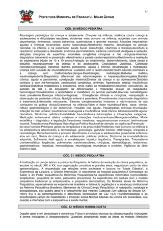 45

                PREFEITURA MUNICIPAL DE PARACATU - MINAS GERAIS


                                      CÓD. 30 MÉDICO PEDIATRA

Abordagem psicológica da criança e adolescente: Choques na infância; violência contra criança e
adolescentes e dificuldades escolares; Acidentes mais comuns na infância; acidentes com animais
peçonhentos; ferimentos, corpos estranhos, queimaduras e grandes traumas; Afecções respiratórias
agudas e crônicas recorrentes; asma; tuberculose,Aleitamento materno, alimentação no período
neonatal, na infância e na puberdade, saúde bucal, desnutrição, vitaminas e minerais;escorbuto e
raquitismo; sobrepeso e obesidade; síndrome plurimetabólica; carência nutricional; Analgesia e sedação;
afecções cirúrgicas de superfície; anomalias congênitas cirúrgicas e não cirúrgicas.Anemias:
diagnóstico, tratamento e prevenção; Atendimento a parada cardiorrespiratória;Atendimento e avaliação
do adolescente (idade de 10 a 19 anos).Avaliação do crescimento, desenvolvimento, idade óssea e
distúrbio neuropsicomotor da criança e do adolescente; Cetociadose Diabética.. Colestase
neonatal;Constipação intestinal; diarréia persistente, aguda e crônica; desidratação e reidratação;
Criança com suspeita de imunodeficiência. Cuidados com o recém-nascido;recém-nascido prematuro e
a       criança     com        malformações;Dengue.Desidratação,          reidratação;Diabetes       mellitus
insulinodependente.Diagnóstico diferencial das adenomegalias e hepatoesplenomegalias;Diarréia
crônica, aguda e persistente; constipação intestinal;Direitos da criança e do adolescente.Distúrbio
cardíaco e com má-formações, cardiopatias congênitas, arritmias, hipertensão arterial; Insuficiência
cardíaca;Distúrbios metabólicos e endócrinos, erros inatos do metabolismo;Distúrbios: convulsivos; da
audição da fala e da linguagem; da diferenciação e maturação sexual; de coagulação;
hemorrágico;hidroeletrolitico e acidobásico e metabólico no período perinatal;Doenças hematológicas
mais prevalentes.Doenças infectocontagiosas; . Emergências clínicas e cirúrgicas, manipulação e
observação de pacientes críticos; Nutrição enteral e parenteral; Procedimentos invasivosde diagnóstico
e tratamento;Enterocolite necrosante;. Exames complementares invasivos e não-invasivos de uso
corriqueiro na prática clínica;Exantemas na infância;Febre e febre reumática;Febre, tosse, vômito,
refluxo gastroesofágico e dor abdominal;. Hepatite viral aguda;. Hepatopatias crônicas;.Imunização;
Infecção do trato urinário; Insuficiência renal aguda e insuficiência renal crônica; Glomerulonefrite aguda;
Hematúria; Síndrome nefrótica;Instabilidade hemodinâmica.;Intoxicações e intoxicações exógenas;.
Medicação antiretroviral: efeitos colaterais e interações medicamentosas;Meningoencefalites; Morte
encefálica - diagnóstico e legislação;Parasitoses intestinais, esquistossomose mansoni; leishmaniose
visceral, Toxoplasmose;Patologias Neurológicas;Política Nacional de atenção as urgências;Prevenção
da raiva humana.Princípios gerais da terapêutica e da prescrição;Problemas mais comuns na infância e
na adolescência relacionados à dermatologia, ginecologia, glândula tireóide, oftalmologia, ortopedia e
reumatologia; Reconhecimento e primeiro atendimento a crianças e adolescentes gravemente enfermos
e/ou em risco; Saúde da criança e do adolescente: políticas públicas; Síndrome de imunodeficiência
adquirida; Sofrimento fetal agudo e encefalopatia hipóxico isquêmica; Transplantes; Traumatismo
cranioencefálico; Urgências: pulmonares, cardiovasculares, cirúrgicas, dermatológicas, endócrinas,
gastrointestinais, hepáticas, hematológicas, neurológicas, reumáticas e urinárias; Vigilância do óbito
infantil e fetal.

                                     CÓD. 31 MÉDICO PSIQUIATRA

A Instituição do campo teórico e prático da Psiquiatria: A história da evolução da clínica psiquiátrica, as
escolas no século XIX e XX, sua organização conceitual e grandes eixos, segundoum ponto de vista
epistemológico;. A Arqueologia das relações entre sociedade e loucura na “Idade Clássica”; a
Experiência da Loucura, a Grande Internação; O nascimento do hospital psiquiátrico;A Genealogia do
Saber e do Poder psiquiátrico.As Reformas Psiquiátricas:As experiências reformistas (comunidades
terapêuticas, psiquiatria de setor, psiquiatria preventiva); As experiências em ruptura com o modelo
psiquiátrico tradicional (a antipsiquiatria, a psiquiatria democrática); Os Modelos atuais de Reforma
Psiquiátrica, especialmente as experiências brasileira e italiana;A Legislação e o arcabouço institucional
da Reforma Psiquiátrica Brasileira; Elementos de Clínica:Campo Psiquiátrico: A nosografia, nosologia e
psicopatologia, seu quadro geral e o cotejamento das versões Clássicas (um clássico do Século XX -
Henry Ey) e as contemporâneas e ateoréticas construções do CID 10;A Psicofarmacologia e as
psicoterapias;Campo da Reabilitação e Inserção Social.Noções básicas da Clínica em psicanálise, sua
posição e interfaces com a psiquiatria e a saúde mental.

                                   CÓD. 32 MÉDICO RADIOLOGISTA

Doppler geral e em ginecologia e obstetrícia; Física e príncípios técnicos da ultrassonografia; Indicações
e contra indicações à ultrassonografia; Questões abrangendo todas as áreas do método (Medicina
 