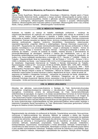 46

               PREFEITURA MUNICIPAL DE PARACATU - MINAS GERAIS

Interna, Partes Superficiais, Músculo esquelético, Ginecologia e Obstetrícia, Doppler geral e Física);
Ultrassonografia Abdominal Adulto, pediátrica e criança neonatal; Ultrassonografia de partes moles e
pequenas partes: músculo-esquelética, tireóide e glândulas salivares; Ultrassonografia ginecológica
(pélvico e endovaginal); Ultrassonografia intervencionista – biópsias e punções; Ultrassonografia
obstétrica; Ultrassonografia pelve masculina (pélvico e transretal); Ultrassonografia renal e vias urinárias
Adulto, criança, pediátrica e neonatal; . Ultrassonografia Transfontanelar.

                                   CÓD. 33 MÉDICO DO TRABALHO

Acidentes no trabalho ou doença do trabalho reabilitação profissional - mudança de
cargo/função;Atendimento de urgências em medicina pré-hospitalar para vítimas de acidentes e mal
súbito - perícia médica, sigilo profissional e atestado e boletim médico; Doenças ocupacionais
relacionadas ao trabalho. Conceito, relação saúde/doença/ ambiente do trabalho. Doenças ocupacionais
eprofissionais. Doenças causadas por agentes físicos, químicos e biológicos;Doenças relacionadas aos
sistemas cardiovascular, digestivo, endócrino, hemolinfático, neuropsíquico, osteomuscular,
respiratório,tegumentar, urogenital, oftálmico e otolaringológico. Doenças infecciosas ocupacionais e
câncer;EPI - Equipamentos de proteção Individual;Epidemiologia das doenças profissionais no Brasil,
aspectos toxicológicos e sua prevenção;Ergonomia - cargas e solicitações no trabalho - formas de
trabalho humano. Fadiga e monotonia, vibrações intensas – iluminação;Investigação e análise dos
acidentes de trabalho - conceito de acidente do trabalho, medidas técnicas e administrativas de
prevenção.Metodologia de abordagem: individual e coletiva dos trabalhadores, com o uso de
ferramentas epidemiológicas;Laudo pericial e os processos trabalhistas - proteção do trabalhador, da
mulher e do menor;Legislação previdenciária e acidentária (CLT) - Decreto n.º 3.048/99 – Direito do
Trabalho - Regulamentação Atual de Insalubridade – NR da Portaria n.° 3.214/78 – Portaria 3.120 e
3.908 d o Ministério da Saúde - Leis Federais 8.080, 8.212 e 8.213;Organização dos serviços de saúde
do trabalhador. Organização Internacional do Trabalho e Normas Internacionais do Trabalho.
Recomendações 112/59 da OIT - Convenção 161/85 da OITNR4_SESMT, NR5 - CIPA, NR7 - PCMSO,
NR9 – PPRA; PCMSO - Programa de Controle Médico de Saúde Ocupacional; PPP - Perfil
Profissiográfico Previdenciário; PPRA - Programa de Prevenção de Riscos Ambientais;RENAST- Rede
Nacional de Atenção Integral à Saúde do Trabalhador - Manual de Gestão e Gerenciamento;Saúde
ambiental e repercussões na saúde individual e coletiva. Mapeamento de riscos - ações de saúde, de
segurança do trabalho e dosagentes funcionais - campanhas de prevenção de saúde, planejamento,
implantação e execução de programa. AIDS, Alcoolismo, Tabagismoe uso de drogas nas
empresas;Toxicologia ocupacional: Agentes tóxicos, exposições e vias de introdução; Classificação das
intoxicações – limites permissíveis paraagentes tóxicos no ambiente de trabalho;

                                        CÓD. 34 MÉDICO UROLOGISTA

Afecções das glândulas supra-renais;Anatomia e fisiologia do Trato Geniturinário;Anomalias
geniturinárias congênitas;Azoospermia (obstrutiva e não-obstrutiva): avaliação e conduta;Bexiga
neurogênica. Incontinência urinária de esforço;Cirurgias do Trato Geniturinário;Disfunção
erétil;Distúrbios da ejaculação, do orgasmo e do desejo sexual;Distúrbios hormonais do homem;Doença
de Peyronie, Priapismo,Doenças sexualmente transmissíveis.Exames laboratoriais e de imagem do
Trato Geniturinário;Fístulas uroginecológicas;Genética e Infertilidade Masculina;Hiperplasia benigna da
próstata;Hipertensão Reno-vascular;Infecções inespecíficas do trato geniturinário; Infertilidade Masculina
de causa endócrinaLitíase urinária;Neoplasias do trato geniturinário;Refluxo vésico-uretral: fisiologia e
tratamento;Transplante Renal;Traumatismos do Trato Geniturinário;Tuberculose geniturinária.Tumores
benignos do Sistema Urinário;Varicocele e infertilidade.

                                        CÓD. 37 NUTRICIONISTA

Regulamentação das atividades do profissional de Nutrição. Características sensoriais, físico-químicas,
nutricionais e higiênico-sanitárias dos alimentos. Métodos de avaliação e efeitos das diversas
modalidades de aquisição, seleção, armazenamento, pré-preparo, preparo e conservação da qualidade
nutricional dos alimentos. Higienização e sanitização dos alimentos, utensílios e equipamentos. Doenças
veiculadas por alimentos e microrganismos patogênicos de importância em alimentos. Energia e
nutrientes: definição, classificação, propriedades, funções, digestão, absorção, metabolismo,
biodisponibilidade, requerimentos, recomendações e fontes alimentares. Definição, fundamentação e
característica da dieta normal e suas modificações. Alimentação e nutrição nos diferentes grupos etários
e para aqueles nutricionalmente vulneráveis. Avaliação nutricional de indivíduos e comunidades: tipos,
conceitos, material e métodos, interpretação e aplicabilidade dos resultados. Nutrição clínica: Patologia
 