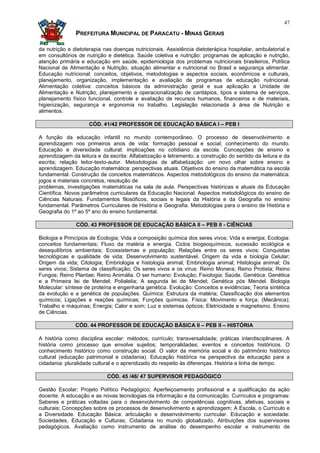 47

               PREFEITURA MUNICIPAL DE PARACATU - MINAS GERAIS

da nutrição e dietoterapia nas doenças nutricionais. Assistência dietoterápica hospitalar, ambulatorial e
em consultórios de nutrição e dietética. Saúde coletiva e nutrição: programas de aplicação e nutrição,
atenção primária e educação em saúde, epidemiologia dos problemas nutricionais brasileiros, Política
Nacional de Alimentação e Nutrição, situação alimentar e nutricional no Brasil e segurança alimentar.
Educação nutricional: conceitos, objetivos, metodologias e aspectos sociais, econômicos e culturais,
planejamento, organização, implementação e avaliação de programas de educação nutricional.
Alimentação coletiva: conceitos básicos da administração geral e sua aplicação a Unidade de
Alimentação e Nutrição, planejamento e operacionalização de cardápios, tipos e sistema de serviços,
planejamento físico funcional, controle e avaliação de recursos humanos, financeiros e de materiais,
higienização, segurança e ergonomia no trabalho. Legislação relacionada à área de Nutrição e
alimentos.

                     CÓD. 41/42 PROFESSOR DE EDUCAÇÃO BÁSICA I – PEB I

A função da educação infantil no mundo contemporâneo. O processo de desenvolvimento e
aprendizagem nos primeiros anos de vida: formação pessoal e social; conhecimento do mundo.
Educação e diversidade cultural: implicações no cotidiano da escola. Concepções de ensino e
aprendizagem da leitura e da escrita: Alfabetização e letramento; a construção do sentido da leitura e da
escrita; relação leitor-texto-autor. Metodologias de alfabetização: um novo olhar sobre ensino e
aprendizagem. Educação matemática: perspectivas atuais. Objetivos do ensino da matemática na escola
fundamental. Construção de conceitos matemáticos. Aspectos metodológicos do ensino da matemática:
jogos e materiais concretos, resolução de
problemas, investigações matemáticas na sala de aula. Perspectivas históricas e atuais da Educação
Científica. Novos parâmetros curriculares da Educação Nacional. Aspectos metodológicos do ensino de
Ciências Naturais. Fundamentos filosóficos, sociais e legais da História e da Geografia no ensino
fundamental. Parâmetros Curriculares de História e Geografia. Metodologias para o ensino de História e
Geografia do 1º ao 5º ano do ensino fundamental.

               CÓD. 43 PROFESSOR DE EDUCAÇÃO BÁSICA II – PEB II - CIÊNCIAS

Biologia e Princípios de Ecologia; Vida e composição química dos seres vivos; Vida e energia; Ecologia:
conceitos fundamentais; Fluxo da matéria e energia. Ciclos biogeoquímicos, sucessão ecológica e
desequilíbrios ambientais; Ecossistemas e população; Relações entre os seres vivos; Conquistas
tecnológicas e qualidade de vida; Desenvolvimento sustentável. Origem da vida e biologia Celular;
Origem da vida; Citologia; Embriologia e histologia animal; Embriologia animal; Histologia animal; Os
seres vivos; Sistema de classificação; Os seres vivos e os vírus: Reino Monera; Reino Protista; Reino
Fungos; Reino Plantae; Reino Animália. O ser humano: Evolução; Fisiologia; Saúde. Genética: Genética
e a Primeira lei de Mendel; Polialelia; A segunda lei de Mendel; Genética pós Mendel. Biologia
Molecular: síntese de proteína e engenharia genética. Evolução: Conceitos e evidências; Teoria sintética
da evolução e a genética de populações. Química: Estrutura da matéria; Classificação dos elementos
químicos; Ligações e reações químicas; Funções químicas. Física: Movimento e força; (Mecânica);
Trabalho e máquinas; Energia; Calor e som; Luz e sistemas ópticos; Eletricidade e magnetismo. Ensino
de Ciências.

               CÓD. 44 PROFESSOR DE EDUCAÇÃO BÁSICA II – PEB II – HISTÓRIA

A história como disciplina escolar: métodos; currículo; transversalidade; práticas interdisciplinares. A
história como processo que envolve sujeitos; temporalidades; eventos e conceitos históricos. O
conhecimento histórico como construção social. O valor da memória social e do patrimônio histórico
cultural (educação patrimonial e cidadania). Educação histórica na perspectiva da educação para a
cidadania: pluralidade cultural e o aprendizado do respeito às diferenças. História e linha de tempo.

                            CÓD. 45 /46/ 47 SUPERVISOR PEDAGÓGICO

Gestão Escolar; Projeto Político Pedagógico; Aperfeiçoamento profissional e a qualificação da ação
docente. A educação e as novas tecnologias da informação e da comunicação. Currículos e programas:
Saberes e práticas voltadas para o desenvolvimento de competências cognitivas, afetivas, sociais e
culturais; Concepções sobre os processos de desenvolvimento e aprendizagem; A Escola, o Currículo e
a Diversidade. Educação Básica: articulação e desenvolvimento curricular. Educação e sociedade:
Sociedades, Educação e Culturas; Cidadania no mundo globalizado. Atribuições dos supervisores
pedagógicos. Avaliação como instrumento de análise do desempenho escolar e instrumento de
 
