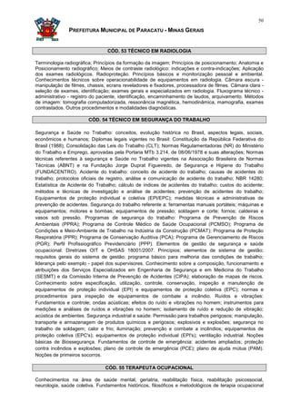 50

               PREFEITURA MUNICIPAL DE PARACATU - MINAS GERAIS


                                CÓD. 53 TÉCNICO EM RADIOLOGIA

Terminologia radiográfica; Princípios da formação da imagem; Princípios de posicionamento; Anatomia e
Posicionamento radiográfico; Meios de contraste radiológico: indicações e contra-indicações; Aplicação
dos exames radiológicos. Radioproteção. Princípios básicos e monitorização pessoal e ambiental.
Conhecimentos técnicos sobre operacionabilidade de equipamentos em radiologia. Câmara escura -
manipulação de filmes, chassis, ecrans reveladores e fixadores, processadora de filmes. Câmara clara -
seleção de exames, identificação; exames gerais e especializados em radiologia. Fluxograma técnico -
administrativo - registro do paciente, identificação, encaminhamento de laudos, arquivamento. Métodos
de imagem: tomografia computadorizada, ressonância magnética, hemodinâmica, mamografia, exames
contrastados. Outros procedimentos e modalidades diagnósticas.

                       CÓD. 54 TÉCNICO EM SEGURANÇA DO TRABALHO

Segurança e Saúde no Trabalho: conceitos, evolução histórica no Brasil, aspectos legais, sociais,
econômicos e humanos; Diplomas legais vigentes no Brasil: Constituição da República Federativa do
Brasil (1988); Consolidação das Leis do Trabalho (CLT); Normas Regulamentadoras (NR) do Ministério
do Trabalho e Emprego, aprovadas pela Portaria MTb 3.214, de 08/06/1978 e suas alterações; Normas
técnicas referentes à segurança e Saúde no Trabalho vigentes na Associação Brasileira de Normas
Técnicas (ABNT) e na Fundação Jorge Duprat Figueiredo, de Segurança e Higiene do Trabalho
(FUNDACENTRO). Acidente do trabalho: conceito de acidente do trabalho; causas de acidentes do
trabalho; protocolos oficiais de registro, análise e comunicação de acidente do trabalho; NBR 14280;
Estatística de Acidente do Trabalho; cálculo de índices de acidentes do trabalho; custos do acidente;
métodos e técnicas de investigação e análise de acidentes; prevenção de acidentes do trabalho;
Equipamentos de proteção individual e coletiva (EPI/EPC); medidas técnicas e administrativas de
prevenção de acidentes. Segurança do trabalho referente a: ferramentas manuais portáteis; máquinas e
equipamentos; motores e bombas; equipamentos de pressão; soldagem e corte; fornos; caldeiras e
vasos sob pressão. Programas de segurança do trabalho: Programa de Prevenção de Riscos
Ambientais (PPRA); Programa de Controle Médico de Saúde Ocupacional (PCMSO); Programa de
Condições e Meio-Ambiente de Trabalho na Indústria da Construção (PCMAT); Programa de Proteção
Respiratória (PPR); Programa de Conservação Auditiva (PCA); Programa de Gerenciamento de Riscos
(PGR); Perfil Profissiográfico Previdenciário (PPP). Elementos de gestão de segurança e saúde
ocupacional: Diretrizes OIT e OHSAS 18001/2007. Princípios; elementos de sistema de gestão;
requisitos gerais do sistema de gestão; programa básico para melhoria das condições de trabalho;
liderança pelo exemplo - papel dos supervisores. Conhecimento sobre a composição, funcionamento e
atribuições dos Serviços Especializados em Engenharia de Segurança e em Medicina do Trabalho
(SESMT) e da Comissão Interna de Prevenção de Acidentes (CIPA); elaboração de mapas de riscos.
Conhecimento sobre especificação, utilização, controle, conservação, inspeção e manutenção de
equipamentos de proteção individual (EPI) e equipamentos de proteção coletiva (EPC); normas e
procedimentos para inspeção de equipamentos de combate a incêndio. Ruídos e vibrações:
Fundamentos e controle; ondas acústicas; efeitos do ruído e vibrações no homem; instrumentos para
medições e análises de ruídos e vibrações no homem; isolamento de ruído e redução de vibração;
acústica de ambientes. Segurança industrial e saúde: Permissão para trabalhos perigosos; manipulação,
transporte e armazenagem de produtos químicos e perigosos; explosivos e explosões; segurança no
trabalho de soldagem; calor e frio; iluminação; prevenção e combate a incêndios; equipamentos de
proteção coletiva (EPC's); equipamentos de proteção individual (EPI's); ventilação industrial. Noções
básicas de Biossegurança. Fundamentos de controle de emergência: acidentes ampliados; proteção
contra incêndios e explosões; plano de controle de emergência (PCE); plano de ajuda mútua (PAM).
Noções de primeiros socorros.

                               CÓD. 55 TERAPEUTA OCUPACIONAL

Conhecimentos na área de saúde mental, geriatria, reabilitação física, reabilitação psicossocial,
neurologia, saúde coletiva. Fundamentos históricos, filosóficos e metodológicos de terapia ocupacional
 