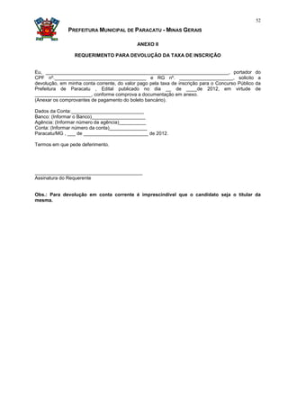 52

              PREFEITURA MUNICIPAL DE PARACATU - MINAS GERAIS

                                            ANEXO II

                 REQUERIMENTO PARA DEVOLUÇÃO DA TAXA DE INSCRIÇÃO


Eu, ____________________________________________________________________, portador                 do
CPF nº.__________________________________ e RG nº. ____________________, solicito                   a
devolução, em minha conta corrente, do valor pago pela taxa de inscrição para o Concurso Público   da
Prefeitura de Paracatu , Edital publicado no dia __ de ____de 2012, em virtude                     de
_____________________, conforme comprova a documentação em anexo.
(Anexar os comprovantes de pagamento do boleto bancário).

Dados da Conta:___________________________
Banco: (Informar o Banco)____________________
Agência: (Informar número da agência)__________
Conta: (Informar número da conta)______________
Paracatu/MG , ___ de ________________________ de 2012.

Termos em que pede deferimento.




________________________________________
Assinatura do Requerente


Obs.: Para devolução em conta corrente é imprescindível que o candidato seja o titular da
mesma.
 