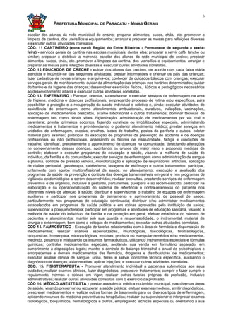 6

               PREFEITURA MUNICIPAL DE PARACATU - MINAS GERAIS

escolar dos alunos da rede municipal de ensino; preparar alimentos, sucos, chás, etc. promover a
limpeza da cantina, dos utensílios e equipamentos; arranjar e preparar as mesas para refeições diversas
e executar outras atividades correlatas.
CÓD. 11 CANTINEIRO (zona rural) Região do Entre Ribeiros - Permanece de segunda a sexta-
feira) - serviços gerais de cantina nas escolas municipais, dentre eles: preparar e servir café, lanche ou
similar; preparar e distribuir a merenda escolar dos alunos da rede municipal de ensino; preparar
alimentos, sucos, chás, etc. promover a limpeza da cantina, dos utensílios e equipamentos; arranjar e
preparar as mesas para refeições diversas e executar outras atividades correlatas.
CÓD 12 EDUCADOR DE CRECHE - cuidar dos alunos das creches, de acordo com cada faixa etária
atendida e incumbir-se das seguintes atividades; prestar informações e orientar os pais das crianças;
fazer cadastros de novas crianças e arquivá-los; conhecer de cuidados básicos com crianças; executar
serviços gerais de monitoramento; cuidar da alimentação das crianças nos horários determinados; cuidar
do banho e da higiene das crianças; desenvolver exercícios físicos, lúdicos e pedagógicos necessários
ao desenvolvimento infantil e executar outras atividades correlatas.
CÓD 13. ENFERMEIRO - Planejar, orientar, supervisionar e executar serviços de enfermagem na área
de higiene, medicina e doenças profissionais, empregando processo de rotina e/ou específicos, para
possibilitar a proteção e a recuperação da saúde individual e coletiva e, ainda: executar atividades de
assistência de enfermagem, como atendimentos ambulatoriais, curativos, inalações, vacinações,
aplicação de medicamentos prescritos, exame laboratorial e outros tratamentos; dominar técnicas de
enfermagem tais como, sinais vitais, higienização, administração de medicamentos por via oral e
parenteral; prestar primeiros socorros, fazendo curativos ou imobilizações especiais, administrando
medicamentos e tratamentos e providenciando o posterior atendimento médico; prestar serviços em
unidades de enfermagem, escolas, creches, locais de trabalho, postos de periferia e outros; coletar
material para exames; participar da execução de programas de prevenção de acidente e de doenças
profissionais ou não profissionais, analisando os fatores de insalubridade, fadiga e condições de
trabalho; identificar, precocemente o aparecimento de doenças na comunidade, detectando alterações
no comportamento dessas doenças, apontando os grupos de maior risco e propondo medidas de
controle; elaborar e executar programas de educação e saúde, visando a melhoria de saúde do
indivíduo, da família e da comunidade; executar serviços de enfermagem como administração de sangue
e plasma, controle de pressão venosa, monotorização e aplicação de respiradores artificiais, aplicação
de diálise peritonial, gasoterapia, cateterismo, lavagens de estômago e outros tratamentos; participar,
juntamente com equipe multiprofissional de saúde, no planejamento, execução e avaliação dos
programas de saúde na prevenção e controle das doenças transmissíveis em geral e nos programas de
vigilância epidemiológica a serem desenvolvidos; realizar consultas, prestando serviços de enfermagem
preventiva e de urgência, inclusive à gestante, parturientes, puérpera e ao recém-nascido; participar na
elaboração e na operacionalização do sistema de referência e contra-referência do paciente nos
diferentes níveis de atenção à saúde; distribuir e supervisionar o trabalho de equipes de enfermagem
auxiliares e participar nos programas de treinamento e aprimoramento de pessoal de saúde,
particularmente nos programas de educação continuada; distribuir e/ou administrar medicamentos
estabelecidos em programas de saúde pública e em rotinas aprovadas pela instituição de saúde;
supervisionar a poliquimioterapia; participar em programas e atividades de educação sanitária, visando a
melhoria de saúde do indivíduo, da família e da proteção em geral; efetuar estatística do número de
pacientes e atendimentos; manter sob sua guarda e responsabilidade, o instrumental, material de
cirurgia e enfermagem, bem como o estoque de medicamentos; executar outras atividades correlatas.
CÓD 14. FAMACEUTICO - Execução de tarefas relacionadas com à área de farmácia e dispensação de
medicamentos; realizar análises especializadas, imunológicas, toxicológicas, bromatológicas,
bioquímicas, homeopata, microbiológicas, e outras; produzir ou manipular remédios e/ou medicamentos,
medindo, pesando e misturando os insumos farmacêuticos, utilizando instrumentos especiais e fórmulas
químicas; controlar medicamentos especiais, anotando sua venda em formulário separado, em
cumprimento a disposições legais; manter o controle de balanço trimestral e anual de psicotrópicos e
entorpecentes e demais medicamentos das farmácia, drogarias e distribuidoras de medicamentos;
executar análise clínica de sangue, urina, fezes e saliva, conforme técnica específica, auxiliando o
diagnóstico de doenças; aviar receitas; aplicar injeções; e executar outras atividades correlatas.
COD. 15. FISIOTERAPEUTA - Promover atendimento individual a pacientes submetidos aos seus
cuidados; realizar exames clínicos, fazer diagnósticos, prescrever tratamentos; cumprir e fazer cumprir o
regulamento, normas e rotinas em vigor; realizar outras tarefas próprias da profissão, inclusive
administrativas; realizar outras atividades correlatas com o exercício da profissão.
CÓD 16. MÉDICO ANESTESISTA - prestar assistência médica no âmbito municipal, nas diversas áreas
de saúde, visando preservar ou recuperar a saúde pública; efetuar exames médicos, emitir diagnósticos,
prescrever medicamentos e realizar outras formas de tratamento para os diversos tipos de enfermagem,
aplicando recursos da medicina preventiva ou terapêutica; realizar ou supervisionar e interpretar exames
radiológicos, bioquímicos, hematológicos e outros, empregando técnicas especiais ou orientando a sua
 