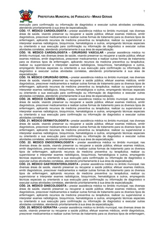 7

               PREFEITURA MUNICIPAL DE PARACATU - MINAS GERAIS

execução para confirmação ou informação de diagnóstico e executar outras atividades correlatas,
atendendo prioritariamente à sua área de especialização.
CÓD. 17. MÉDICO CARDIOLOGISTA - prestar assistência médica no âmbito municipal, nas diversas
áreas de saúde, visando preservar ou recuperar a saúde pública; efetuar exames médicos, emitir
diagnósticos, prescrever medicamentos e realizar outras formas de tratamento para os diversos tipos de
enfermagem, aplicando recursos da medicina preventiva ou terapêutica; realizar ou supervisionar e
interpretar exames radiológicos, bioquímicos, hematológicos e outros, empregando técnicas especiais
ou orientando a sua execução para confirmação ou informação de diagnóstico e executar outras
atividades correlatas, atendendo prioritariamente à sua área de especialização.
CÓD. 18. MÉDICO CARDIOLOGISTA – CIRURGIÃO VASCULAR - prestar assistência médica no
âmbito municipal, nas diversas áreas de saúde, visando preservar ou recuperar a saúde pública; efetuar
exames médicos, emitir diagnósticos, prescrever medicamentos e realizar outras formas de tratamento
para os diversos tipos de enfermagem, aplicando recursos da medicina preventiva ou terapêutica;
realizar ou supervisionar e interpretar exames radiológicos, bioquímicos, hematológicos e outros,
empregando técnicas especiais ou orientando a sua execução para confirmação ou informação de
diagnóstico e executar outras atividades correlatas, atendendo prioritariamente à sua área de
especialização.
CÓD. 19. MÉDICO CIRURGIÃO GERAL - prestar assistência médica no âmbito municipal, nas diversas
áreas de saúde, visando preservar ou recuperar a saúde pública; efetuar exames médicos, emitir
diagnósticos, prescrever medicamentos e realizar outras formas de tratamento para os diversos tipos de
enfermagem, aplicando recursos da medicina preventiva ou terapêutica; realizar ou supervisionar e
interpretar exames radiológicos, bioquímicos, hematológicos e outros, empregando técnicas especiais
ou orientando a sua execução para confirmação ou informação de diagnóstico e executar outras
atividades correlatas, atendendo prioritariamente à sua área de especialização.
CÓD. 20. MÉDICO CLÍNICO GERAL - prestar assistência médica no âmbito municipal, nas diversas
áreas de saúde, visando preservar ou recuperar a saúde pública; efetuar exames médicos, emitir
diagnósticos, prescrever medicamentos e realizar outras formas de tratamento para os diversos tipos de
enfermagem, aplicando recursos da medicina preventiva ou terapêutica; realizar ou supervisionar e
interpretar exames radiológicos, bioquímicos, hematológicos e outros, empregando técnicas especiais
ou orientando a sua execução para confirmação ou informação de diagnóstico e executar outras
atividades correlatas.
CÓD. 21. MÉDICO DERMATOLOGISTA - prestar assistência médica no âmbito municipal, nas diversas
áreas de saúde, visando preservar ou recuperar a saúde pública; efetuar exames médicos, emitir
diagnósticos, prescrever medicamentos e realizar outras formas de tratamento para os diversos tipos de
enfermagem, aplicando recursos da medicina preventiva ou terapêutica; realizar ou supervisionar e
interpretar exames radiológicos, bioquímicos, hematológicos e outros, empregando técnicas especiais
ou orientando a sua execução para confirmação ou informação de diagnóstico e executar outras
atividades correlatas, atendendo prioritariamente à sua área de especialização.
CÓD. 22. MEDICO ENDOCRINOLOGISTA - prestar assistência médica no âmbito municipal, nas
diversas áreas de saúde, visando preservar ou recuperar a saúde pública; efetuar exames médicos,
emitir diagnósticos, prescrever medicamentos e realizar outras formas de tratamento para os diversos
tipos de enfermagem, aplicando recursos da medicina preventiva ou terapêutica; realizar ou
supervisionar e interpretar exames radiológicos, bioquímicos, hematológicos e outros, empregando
técnicas especiais ou orientando a sua execução para confirmação ou informação de diagnóstico e
executar outras atividades correlatas, atendendo prioritariamente à sua área de especialização.
CÓD. 23. MÉDICO GASTROENTEROLOGISTA - prestar assistência médica no âmbito municipal, nas
diversas áreas de saúde, visando preservar ou recuperar a saúde pública; efetuar exames médicos,
emitir diagnósticos, prescrever medicamentos e realizar outras formas de tratamento para os diversos
tipos de enfermagem, aplicando recursos da medicina preventiva ou terapêutica; realizar ou
supervisionar e interpretar exames radiológicos, bioquímicos, hematológicos e outros, empregando
técnicas especiais ou orientando a sua execução para confirmação ou informação de diagnóstico e
executar outras atividades correlatas, atendendo prioritariamente à sua área de especialização.
CÓD. 24. MÉDICO GINECOLOGISTA - prestar assistência médica no âmbito municipal, nas diversas
áreas de saúde, visando preservar ou recuperar a saúde pública; efetuar exames médicos, emitir
diagnósticos, prescrever medicamentos e realizar outras formas de tratamento para os diversos tipos de
enfermagem, aplicando recursos da medicina preventiva ou terapêutica; realizar ou supervisionar e
interpretar exames radiológicos, bioquímicos, hematológicos e outros, empregando técnicas especiais
ou orientando a sua execução para confirmação ou informação de diagnóstico e executar outras
atividades correlatas, atendendo prioritariamente à sua área de especialização.
CÓD. 25. MÉDICO GERIATRA - prestar assistência médica no âmbito municipal, nas diversas áreas de
saúde, visando preservar ou recuperar a saúde pública; efetuar exames médicos, emitir diagnósticos,
prescrever medicamentos e realizar outras formas de tratamento para os diversos tipos de enfermagem,
 