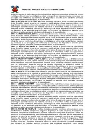 8

               PREFEITURA MUNICIPAL DE PARACATU - MINAS GERAIS

aplicando recursos da medicina preventiva ou terapêutica; realizar ou supervisionar e interpretar exames
radiológicos, bioquímicos, hematológicos e outros, empregando técnicas especiais ou orientando a sua
execução para confirmação ou informação de diagnóstico e executar outras atividades correlatas,
atendendo prioritariamente à sua área de especialização.
CÓD. 26. MÉDICO INFECTOLOGISTA - prestar assistência médica no âmbito municipal, nas diversas
áreas de saúde, visando preservar ou recuperar a saúde pública; efetuar exames médicos, emitir
diagnósticos, prescrever medicamentos e realizar outras formas de tratamento para os diversos tipos de
enfermagem, aplicando recursos da medicina preventiva ou terapêutica; realizar ou supervisionar e
interpretar exames radiológicos, bioquímicos, hematológicos e outros, empregando técnicas especiais
ou orientando a sua execução para confirmação ou informação de diagnóstico e executar outras
atividades correlatas, atendendo prioritariamente à sua área de especialização.
CÓD. 27. MÉDICO NEFROLOGISTA - prestar assistência médica no âmbito municipal, nas diversas
áreas de saúde, visando preservar ou recuperar a saúde pública; efetuar exames médicos, emitir
diagnósticos, prescrever medicamentos e realizar outras formas de tratamento para os diversos tipos de
enfermagem, aplicando recursos da medicina preventiva ou terapêutica; realizar ou supervisionar e
interpretar exames radiológicos, bioquímicos, hematológicos e outros, empregando técnicas especiais
ou orientando a sua execução para confirmação ou informação de diagnóstico e executar outras
atividades correlatas, atendendo prioritariamente à sua área de especialização.
CÓD. 28. MÉDICO ORTOPEDISTA - prestar assistência médica no âmbito municipal, nas diversas
áreas de saúde, visando preservar ou recuperar a saúde pública; efetuar exames médicos, emitir
diagnósticos, prescrever medicamentos e realizar outras formas de tratamento para os diversos tipos de
enfermagem, aplicando recursos da medicina preventiva ou terapêutica; realizar ou supervisionar e
interpretar exames radiológicos, bioquímicos, hematológicos e outros, empregando técnicas especiais
ou orientando a sua execução para confirmação ou informação de diagnóstico e executar outras
atividades correlatas, atendendo prioritariamente à sua área de especialização.
CÓD. 29. MÉDICO OTORRINOLARINGOLOGISTA - prestar assistência médica no âmbito municipal,
nas diversas áreas de saúde, visando preservar ou recuperar a saúde pública; efetuar exames médicos,
emitir diagnósticos, prescrever medicamentos e realizar outras formas de tratamento para os diversos
tipos de enfermagem, aplicando recursos da medicina preventiva ou terapêutica; realizar ou
supervisionar e interpretar exames radiológicos, bioquímicos, hematológicos e outros, empregando
técnicas especiais ou orientando a sua execução para confirmação ou informação de diagnóstico e
executar outras atividades correlatas, atendendo prioritariamente à sua área de especialização.
CÓD. 30. MÉDICO PEDIATRA - prestar assistência médica no âmbito municipal, nas diversas áreas de
saúde, visando preservar ou recuperar a saúde pública; efetuar exames médicos, emitir diagnósticos,
prescrever medicamentos e realizar outras formas de tratamento para os diversos tipos de enfermagem,
aplicando recursos da medicina preventiva ou terapêutica; realizar ou supervisionar e interpretar exames
radiológicos, bioquímicos, hematológicos e outros, empregando técnicas especiais ou orientando a sua
execução para confirmação ou informação de diagnóstico e executar outras atividades correlatas,
atendendo prioritariamente à sua área de especialização.
CÓD. 31 MÉDICO PSIQUIATRA - prestar assistência médica no âmbito municipal, nas diversas áreas
de saúde, visando preservar ou recuperar a saúde pública; efetuar exames médicos, emitir diagnósticos,
prescrever medicamentos e realizar outras formas de tratamento para os diversos tipos de enfermagem,
aplicando recursos da medicina preventiva ou terapêutica; realizar ou supervisionar e interpretar exames
radiológicos, bioquímicos, hematológicos e outros, empregando técnicas especiais ou orientando a sua
execução para confirmação ou informação de diagnóstico e executar outras atividades correlatas,
atendendo prioritariamente à sua área de especialização.
CÓD. 32. MÉDICO RADIOLOGISTA - prestar assistência médica no âmbito municipal, nas diversas
áreas de saúde, visando preservar ou recuperar a saúde pública; efetuar exames médicos, emitir
diagnósticos, prescrever medicamentos e realizar outras formas de tratamento para os diversos tipos de
enfermagem, aplicando recursos da medicina preventiva ou terapêutica; realizar ou supervisionar e
interpretar exames radiológicos, bioquímicos, hematológicos e outros, empregando técnicas especiais
ou orientando a sua execução para confirmação ou informação de diagnóstico e executar outras
atividades correlatas, atendendo prioritariamente à sua área de especialização.
CÓD. 33. MÉDICO DO TRABALHO – realizar atividades variadas e complexas referenciadas ao campo
da Medicina do Trabalho, coordenando programas de proteção à saúde, prevenção de acidentes de
trabalho e condições de insalubridade do ambiente, objetivando salvaguardar e promover a saúde dos
servidores da Prefeitura Municipal; realizar exames regulamentares individuais; atender acidentados no
trabalho e encaminhar ao hospital e/ou internação quando necessário; coordenar as atividades de
Medicina do Trabalho; coordenar e elaborar em conjunto com os técnicos de segurança o PPRA
(Programa de Prevenção de riscos Ambientais); elaborar, coordenar e executar os procedimentos
previstos no PCMSO (Programa de Controle Médico da Saúde Ocupacional), conforme estabelecido
pelo Ministério do Trabalho; elaborar programas para populações específicas, como obesos,
 