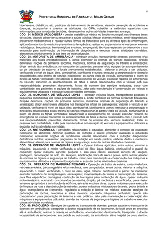 9

               PREFEITURA MUNICIPAL DE PARACATU - MINAS GERAIS

hipertensos, diabéticos, etc. participar de treinamento de servidores, visando prevenção de acidentes e
doenças; acompanhar e orientar as atividades da CIPA; subsidiar a instâncias superiores com
informações para tomada de decisões; desempenhar outras atividades inerentes ao cargo.
CÓD. 34. MÉDICO UROLOGISTA - prestar assistência médica no âmbito municipal, nas diversas áreas
de saúde, visando preservar ou recuperar a saúde pública; efetuar exames médicos, emitir diagnósticos,
prescrever medicamentos e realizar outras formas de tratamento para os diversos tipos de enfermagem,
aplicando recursos da medicina preventiva ou terapêutica; realizar ou supervisionar e interpretar exames
radiológicos, bioquímicos, hematológicos e outros, empregando técnicas especiais ou orientando a sua
execução para confirmação ou informação de diagnóstico e executar outras atividades correlatas,
atendendo prioritariamente à sua área de especialização.
CÓD. 35. MOTORISTA DE AMBULÂNCIA - conduzir veículos, transportando pessoas, pacientes e/ou
materiais aos locais preestabelecidos e, ainda: conhecer as normas de trânsito brasileiras, direção
defensiva, noções de primeiros socorros, mecânica, normas de segurança do trânsito e sinalização;
dirigir veículo tipo ambulância, no transporte de pacientes, pessoas e/ou equipes de acompanhamento
ou de prestação de socorro, a locais previamente estabelecidos; vistoriar o veículo a ser utilizado,
verificando o nível de água, óleo, combustível, lubrificante e outros; executar a programação e itinerário
estabelecidos pela ordens de serviço; inspecionar as partes vitais do veículo, comunicando a quem de
direito as falhas verificadas; providenciar o abastecimento do veículo; executar reparos de emergência
no veículo; transmitir os acontecimentos de fatos e danos relacionados com o veículo sob sua
responsabilidade; preencher, diariamente, fichas de controle dos serviços realizados; tratar com
cordialidade aos pacientes e equipes de trabalho, zelar pela manutenção e conservação do veículo e
equipamentos utilizados e executar outra atividades correlatas.
CÓD. 36. MOTORISTA DE VEÍCULOS LEVES - conduzir veículos leves, transportando pessoas e
pequenas encomendas aos locais preestabelecidos e, ainda: conhecer as normas de trânsito brasileiras,
direção defensiva, noções de primeiros socorros, mecânica, normas de segurança do trânsito e
sinalização; dirigir automóveis utilizados nos transportes oficial de passageiros; vistoriar o veículo a ser
utilizado, verificando o nível de água, óleo, combustível, lubrificante e outros; executar a programação e
itinerários estabelecidos pelas ordens de serviço; inspecionar as partes vitais do veículo, comunicando a
quem de direito as falhas verificadas; providenciar o abastecimento do veículo; executar reparos de
emergência no veículo; transmitir os acontecimentos de fatos e danos relacionados com o veículo sob
sua responsabilidade; preencher, diariamente, fichas de controle dos serviços realizados; tratar as
pessoas com cordialidade, zelar pela manutenção e conservação do veículo e equipamentos utilizados e
executar outras atividades correlatas.
CÓD. 37. NUTRICIONISTA - Atividades relacionadas à educação alimentar e controle da qualidade
nutricional de alimentos; dominar questões de nutrição e saúde; proceder avaliação e educação
nutricional; apresentar noções de rendimento escolar relacionado com a nutrição; diagnosticar
deficiência nutritiva; apresentar programas de nutrição em saúde pública; elaborar dietas e cardápios
alimentares; atentar para normas de higiene e segurança; executar outras atividades correlatas.
CÓD. 38. OPERADOR DE MÁQUINAS LEVES - Operar tratores agrícolas, entre outros; vistoriar a
máquina, aquecendo o motor verificando o nível de óleo, água, bateria, combustível e painel de
comando; operar máquina agrícola; preparar o solo para plantio; executar serviços de silagem,
gradagem, conservação do solo, etc. lavagem, lubrificação, troca de óleo e pneus, entre outros; atender
às normas de higiene e segurança do trabalho; zelar pela manutenção e conservação das máquinas e
equipamentos utilizados e implementos agrícolas e executar outras atividades correlatas.
CÓD. 39. OPERADOR DE MÁQUINAS PESADAS - Operação de trator de esteira, moto-niveladora,
retro-escavadeira, pá-carregadeira e/ou mecânica, rolo compactador, entre outros; vistoriar a máquina,
aquecendo o motor, verificando o nível de óleo, água, bateria, combustível e painel de comando;
executar trabalhos de terraplanagem, escavações; movimentação de terras e preparação de terrenos,
para fins específicos; drenagens confecção de barragens para contenção de água; operar máquina
moto-niveladora, acionando os comandos de marcha, direção, pá mecânica e escarificador, para nivelar
terrenos apropriados a construção de edifícios, estradas e outras obras; operar máquinas para execução
de limpeza de ruas e desobstrução de estradas; operar máquinas misturadoras de areia, pedra britada e
água, manipulando os comandos, regulando a rotação e tambor de mistura; executar serviços de
perfuração de rochas, concretos e solos diversos, operando máquinas perfuratriz; operar rolo
compactador, para preparação de terrenos e vias públicas; zelar pela manutenção e conservação das
máquinas e equipamentos utilizados; atender às normas de segurança e higiene do trabalho e executar
outras atividades correlatas.
CÓD. 40. PADIOLEIRO - Serviços de suporte no transporte de doentes; prestar suporte no transporte de
doentes em ambulância; transportar o doente incapacitado de se locomover, do local onde se encontra
até à ambulância; colocar o doente na ambulância, acomodando-o devidamente; transportar o doente
incapacitado de se locomover, em padiola ou outro meio, da ambulância até o hospital ou outro destino,
 