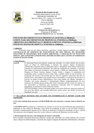 Estado do Rio Grande do Sul
Prefeitura Municipal de Lavras do Sul
CNPJ 88.201.298/0001-49
Rua Cel. Meza, 373 – centro, Cx. Postal 05.
CEP 97390-000
Lavras do Sul/RS
Fone:55 3282 1267
ANEXO I
TERMO DE REFERÊNCIA
Processo n° 07/2016
PREGÃO PRESENCIAL N.º 06/2016.
INÍCIO DO RECEBIMENTO DAS PROPOSTAS: 03/03/2016 às 08h00min.
LIMITE PARA RECEBIMENTO DE PROPOSTAS: 07/04/2016 às 09h00min.
ABERTURA DAS PROPOSTAS E CREDENCIAMENTO: 07/04/2016 às 09h01min.
INÍCIO DA SESSÃO DE DISPUTA: 07/04/2016 às 14h00min.
1. OBJETO:
O presente termo tem por objeto quantificar, especificar e definir algumas condições para a PARA
CONTRATAÇÃO DE SERVIÇOS DE MANUTENÇÃO DO SITE OFICIAL DO MUNICÍPIO,
INCLUINDO, SE NECESSÁRIA, SEM CUSTOS ADICIONAIS, A CRIAÇÃO DE UM NOVO SITE
OFICIAL, QUE CONTENHA LINKS/ÍCONES, DENTRE OUTROS, QUE ATENDA OS TERMOS DA
LEGISLAÇÃO EM VIGOR.
2. Especificações:
Lote 01 O interessado deverá providenciar, sempre que solicitado, via e-mail, telefone, fax ou outro
meio ao dispor da Administração, a inclusão dos arquivos digitais devidamente
identificados, referentes tanto as publicações legais e obrigatórias como demais matérias de
interesse da Administração Municipal. Faz parte das obrigações do contratado, a inclusão
dos Editais de processos licitatórios; outros Editais à critério da Administração; Atas de
Registro de Preços; Notícias; Banners; Contas; Vídeos e Imagens. É competência do
contratado, ainda, a criação de novas contas, links e sublinks, dentro do site já existente. A
realização dos serviços está prevista para ser feita de segunda à sexta-feira, das oito às
dezoito horas, observando-se que quando houver necessidade, o responsável deverá fazer o
serviço no próprio Centro Administrativo, bem como atender aos sábados, domingos e
feriados, sem custos adicionais à Administração Pública, independentemente de sua
natureza. Os trabalhos desenvolvidos pelo futuro contratado deverão constar de relatório a
ser apresentado ao Município, para permanecer arquivado junto ao emprenho para
pagamento, no momento do acerto financeiro mensal.
SE NECESSÁRIO, a futura Contratada, poderá, sem custos adicionais, optar pela criação de
um novo Site Oficial, que contenha links/ícones, dentre outros, que atenda os termos da
legislação em vigor.
2.3 OS LANCES DEVERÃO SER LEVADOS EM CONSIDERAÇÃO O MENOR VALOR POR
ITEM/LOTE.
2.4 O valor estimado deste processo é de R$ 8.760,00 (oito mil, setecentos e sessenta reais) ao final de um
ano.
3. JUSTIFICATIVA: justifica-se a solicitação de contratar os serviços de um profissional para manutenção e
publicação no Site Oficial do Município, como forma de divulgação de todos os atos do Poder Executivo,
conforme a obrigatoriedade disposta em Lei. Salienta-se ainda que a intenção da contratação é de que o referido
Site oportunize uma divulgação maior dos eventos culturais e turísticos do Município em rede mundial.
4. Da Prestação dos Serviços e das Obrigações da Futura Contratada:
4.1 A licitante vencedora deverá providenciar, sempre que solicitado via e-mail, telefone, fax ou outro
meio a dispor da Administração, a inclusão dos arquivos digitais devidamente identificados, referentes
 