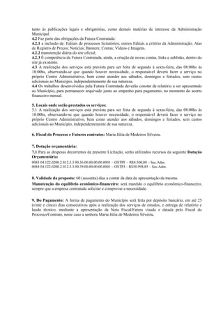 tanto às publicações legais e obrigatórias, como demais matérias de interesse da Administração
Municipal.
4.2 Faz parte das obrigações da Futura Contratada:
4.2.1 a inclusão de: Editais de processos licitatórios; outros Editais a critério da Administração; Atas
de Registro de Preços; Notícias; Banners; Contas; Vídeos e Imagens.
4.2.2 manutenção diária do site oficial;
4.2.3 É competência da Futura Contratada, ainda, a criação de novas contas, links e sublinks, dentro do
site já existente.
4.3 A realização dos serviços está prevista para ser feita de segunda à sexta-feira, das 08:00hs às
18:00hs, observando-se que quando houver necessidade, o responsável deverá fazer o serviço no
próprio Centro Administrativo, bem como atender aos sábados, domingos e feriados, sem custos
adicionais ao Município, independentemente de sua natureza.
4.4 Os trabalhos desenvolvidos pela Futura Contratada deverão constar de relatório a ser apresentado
ao Município, para permanecer arquivado junto ao empenho para pagamento, no momento do acerto
financeiro mensal.
5. Locais onde serão prestados os serviços:
5.1 A realização dos serviços está prevista para ser feita de segunda à sexta-feira, das 08:00hs às
18:00hs, observando-se que quando houver necessidade, o responsável deverá fazer o serviço no
próprio Centro Administrativo, bem como atender aos sábados, domingos e feriados, sem custos
adicionais ao Município, independentemente de sua natureza.
6. Fiscal do Processo e Futuros contratos: Maria Júlia de Medeiros Silveira.
7. Dotação orçamentária:
7.1 Para as despesas decorrentes da presente Licitação, serão utilizados recursos da seguinte Dotação
Orçamentária:
0083 04.122.0200.2.012.3.3.90.36.00.00.00.00.0001 – OSTPF – R$8.500,00 – Sec.Adm.
0084 04.122.0200.2.012.3.3.90.39.00.00.00.00.0001 – OSTPJ – R$50.998,85 – Sec.Adm.
8. Validade da proposta: 60 (sessenta) dias a contar da data de apresentação da mesma.
Manutenção do equilíbrio econômico-financeiro: será mantido o equilíbrio econômico-financeiro,
sempre que a empresa contratada solicitar e comprovar a necessidade.
9. Do Pagamento: A forma de pagamento do Município será feita por depósito bancário, em até 25
(vinte e cinco) dias consecutivos após a realização dos serviços de estudos, e entrega de relatório e
laudo técnico, mediante a apresentação da Nota Fiscal/Fatura visada e datada pelo Fiscal do
Processo/Contrato, neste caso a senhora Maria Júlia de Medeiros Silveira.
 