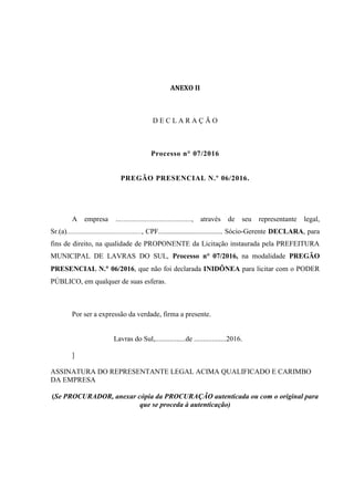 ANEXO II
D E C L A R A Ç Ã O
Processo n° 07/2016
PREGÃO PRESENCIAL N.º 06/2016.
A empresa …......................................., através de seu representante legal,
Sr.(a).........................................., CPF.................................... Sócio-Gerente DECLARA, para
fins de direito, na qualidade de PROPONENTE da Licitação instaurada pela PREFEITURA
MUNICIPAL DE LAVRAS DO SUL, Processo n° 07/2016, na modalidade PREGÃO
PRESENCIAL N. 06/2016, que não foi declarada INIDÔNEA para licitar com o PODER
PÚBLICO, em qualquer de suas esferas.
Por ser a expressão da verdade, firma a presente.
Lavras do Sul,.................de ..................2016.
]
ASSINATURA DO REPRESENTANTE LEGAL ACIMA QUALIFICADO E CARIMBO
DA EMPRESA
(Se PROCURADOR, anexar cópia da PROCURAÇÃO autenticada ou com o original para
que se proceda à autenticação)
 